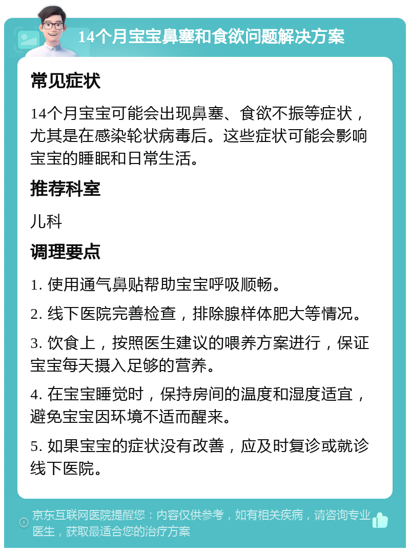 14个月宝宝鼻塞和食欲问题解决方案 常见症状 14个月宝宝可能会出现鼻塞、食欲不振等症状，尤其是在感染轮状病毒后。这些症状可能会影响宝宝的睡眠和日常生活。 推荐科室 儿科 调理要点 1. 使用通气鼻贴帮助宝宝呼吸顺畅。 2. 线下医院完善检查，排除腺样体肥大等情况。 3. 饮食上，按照医生建议的喂养方案进行，保证宝宝每天摄入足够的营养。 4. 在宝宝睡觉时，保持房间的温度和湿度适宜，避免宝宝因环境不适而醒来。 5. 如果宝宝的症状没有改善，应及时复诊或就诊线下医院。