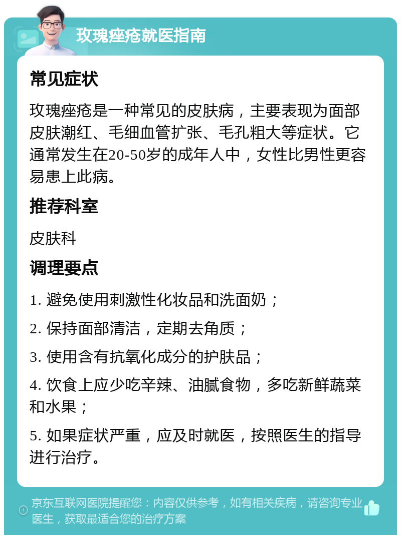 玫瑰痤疮就医指南 常见症状 玫瑰痤疮是一种常见的皮肤病，主要表现为面部皮肤潮红、毛细血管扩张、毛孔粗大等症状。它通常发生在20-50岁的成年人中，女性比男性更容易患上此病。 推荐科室 皮肤科 调理要点 1. 避免使用刺激性化妆品和洗面奶； 2. 保持面部清洁，定期去角质； 3. 使用含有抗氧化成分的护肤品； 4. 饮食上应少吃辛辣、油腻食物，多吃新鲜蔬菜和水果； 5. 如果症状严重，应及时就医，按照医生的指导进行治疗。