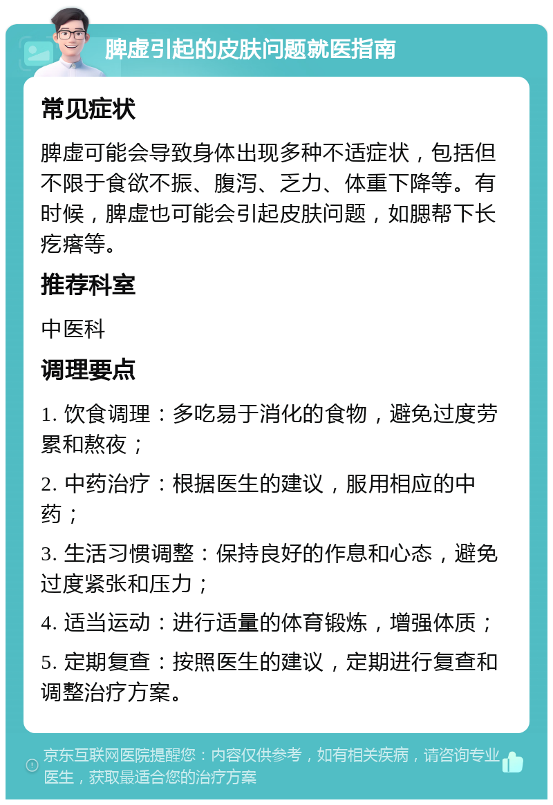 脾虚引起的皮肤问题就医指南 常见症状 脾虚可能会导致身体出现多种不适症状，包括但不限于食欲不振、腹泻、乏力、体重下降等。有时候，脾虚也可能会引起皮肤问题，如腮帮下长疙瘩等。 推荐科室 中医科 调理要点 1. 饮食调理：多吃易于消化的食物，避免过度劳累和熬夜； 2. 中药治疗：根据医生的建议，服用相应的中药； 3. 生活习惯调整：保持良好的作息和心态，避免过度紧张和压力； 4. 适当运动：进行适量的体育锻炼，增强体质； 5. 定期复查：按照医生的建议，定期进行复查和调整治疗方案。