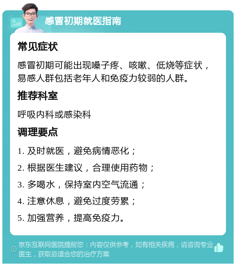 感冒初期就医指南 常见症状 感冒初期可能出现嗓子疼、咳嗽、低烧等症状，易感人群包括老年人和免疫力较弱的人群。 推荐科室 呼吸内科或感染科 调理要点 1. 及时就医，避免病情恶化； 2. 根据医生建议，合理使用药物； 3. 多喝水，保持室内空气流通； 4. 注意休息，避免过度劳累； 5. 加强营养，提高免疫力。