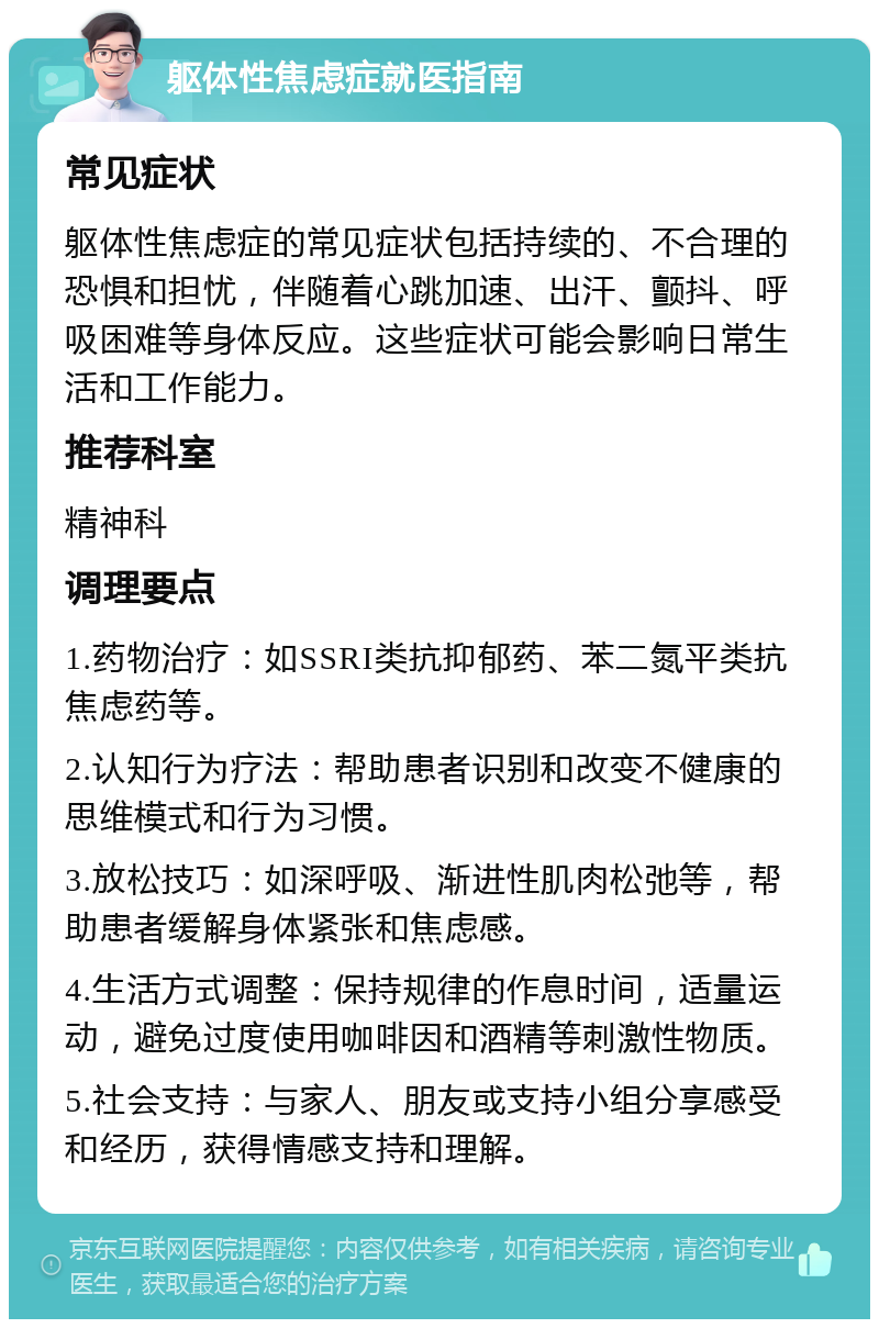 躯体性焦虑症就医指南 常见症状 躯体性焦虑症的常见症状包括持续的、不合理的恐惧和担忧，伴随着心跳加速、出汗、颤抖、呼吸困难等身体反应。这些症状可能会影响日常生活和工作能力。 推荐科室 精神科 调理要点 1.药物治疗：如SSRI类抗抑郁药、苯二氮平类抗焦虑药等。 2.认知行为疗法：帮助患者识别和改变不健康的思维模式和行为习惯。 3.放松技巧：如深呼吸、渐进性肌肉松弛等，帮助患者缓解身体紧张和焦虑感。 4.生活方式调整：保持规律的作息时间，适量运动，避免过度使用咖啡因和酒精等刺激性物质。 5.社会支持：与家人、朋友或支持小组分享感受和经历，获得情感支持和理解。