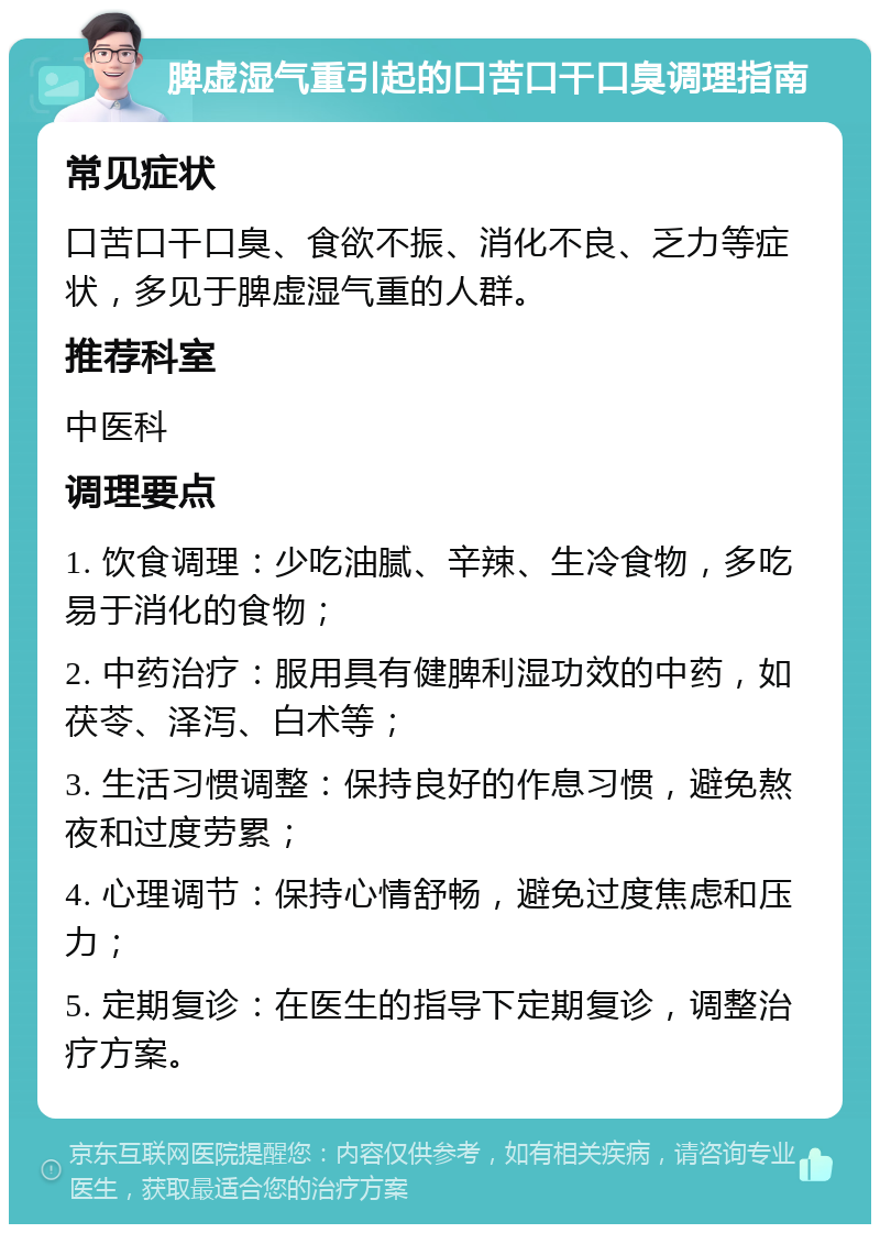 脾虚湿气重引起的口苦口干口臭调理指南 常见症状 口苦口干口臭、食欲不振、消化不良、乏力等症状，多见于脾虚湿气重的人群。 推荐科室 中医科 调理要点 1. 饮食调理：少吃油腻、辛辣、生冷食物，多吃易于消化的食物； 2. 中药治疗：服用具有健脾利湿功效的中药，如茯苓、泽泻、白术等； 3. 生活习惯调整：保持良好的作息习惯，避免熬夜和过度劳累； 4. 心理调节：保持心情舒畅，避免过度焦虑和压力； 5. 定期复诊：在医生的指导下定期复诊，调整治疗方案。