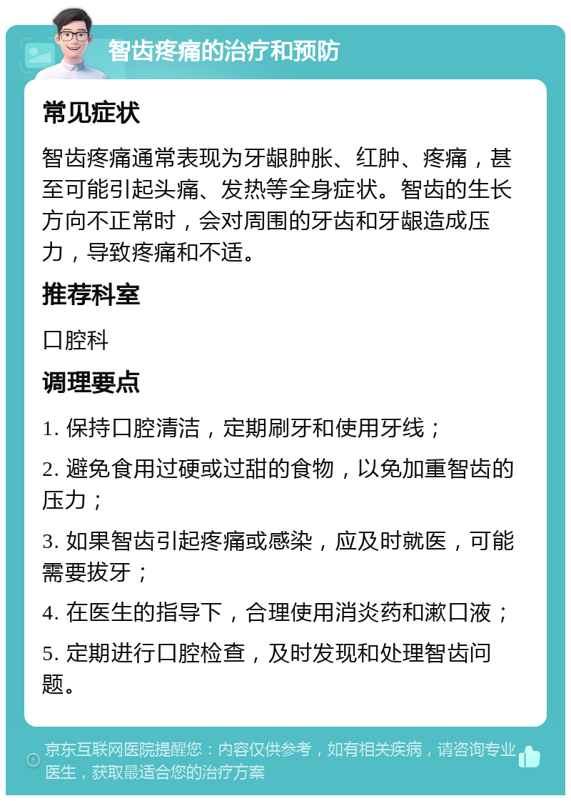 智齿疼痛的治疗和预防 常见症状 智齿疼痛通常表现为牙龈肿胀、红肿、疼痛，甚至可能引起头痛、发热等全身症状。智齿的生长方向不正常时，会对周围的牙齿和牙龈造成压力，导致疼痛和不适。 推荐科室 口腔科 调理要点 1. 保持口腔清洁，定期刷牙和使用牙线； 2. 避免食用过硬或过甜的食物，以免加重智齿的压力； 3. 如果智齿引起疼痛或感染，应及时就医，可能需要拔牙； 4. 在医生的指导下，合理使用消炎药和漱口液； 5. 定期进行口腔检查，及时发现和处理智齿问题。