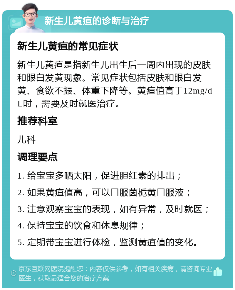 新生儿黄疸的诊断与治疗 新生儿黄疸的常见症状 新生儿黄疸是指新生儿出生后一周内出现的皮肤和眼白发黄现象。常见症状包括皮肤和眼白发黄、食欲不振、体重下降等。黄疸值高于12mg/dL时，需要及时就医治疗。 推荐科室 儿科 调理要点 1. 给宝宝多晒太阳，促进胆红素的排出； 2. 如果黄疸值高，可以口服茵栀黄口服液； 3. 注意观察宝宝的表现，如有异常，及时就医； 4. 保持宝宝的饮食和休息规律； 5. 定期带宝宝进行体检，监测黄疸值的变化。