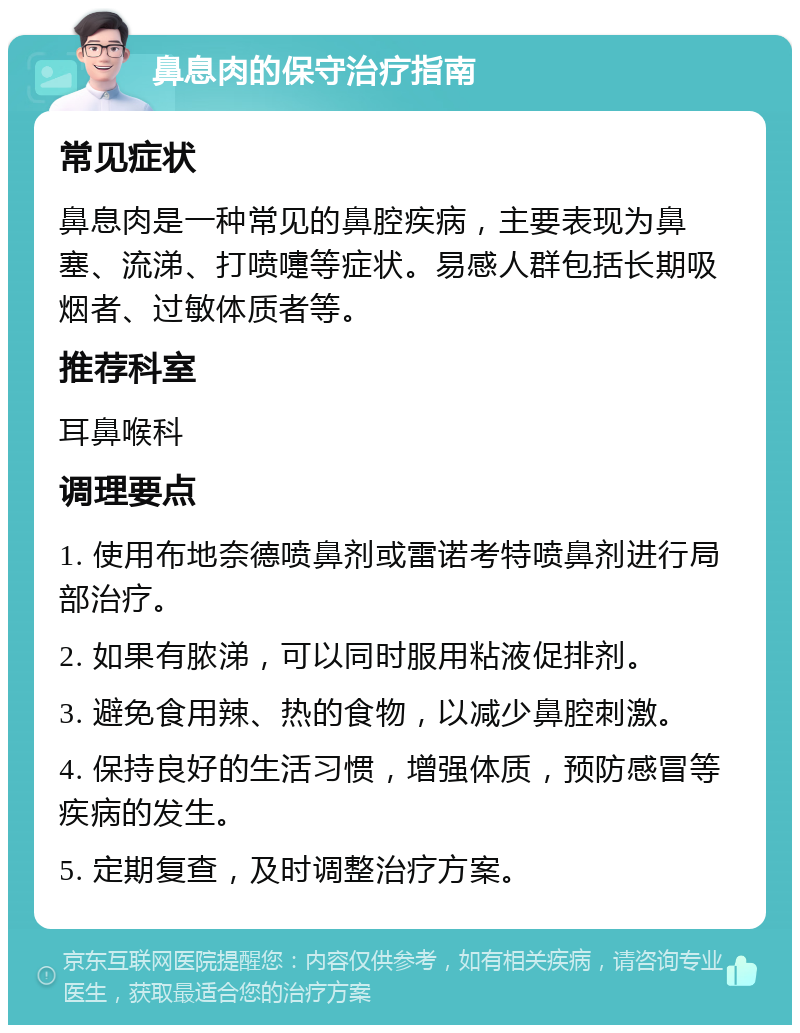 鼻息肉的保守治疗指南 常见症状 鼻息肉是一种常见的鼻腔疾病，主要表现为鼻塞、流涕、打喷嚏等症状。易感人群包括长期吸烟者、过敏体质者等。 推荐科室 耳鼻喉科 调理要点 1. 使用布地奈德喷鼻剂或雷诺考特喷鼻剂进行局部治疗。 2. 如果有脓涕，可以同时服用粘液促排剂。 3. 避免食用辣、热的食物，以减少鼻腔刺激。 4. 保持良好的生活习惯，增强体质，预防感冒等疾病的发生。 5. 定期复查，及时调整治疗方案。