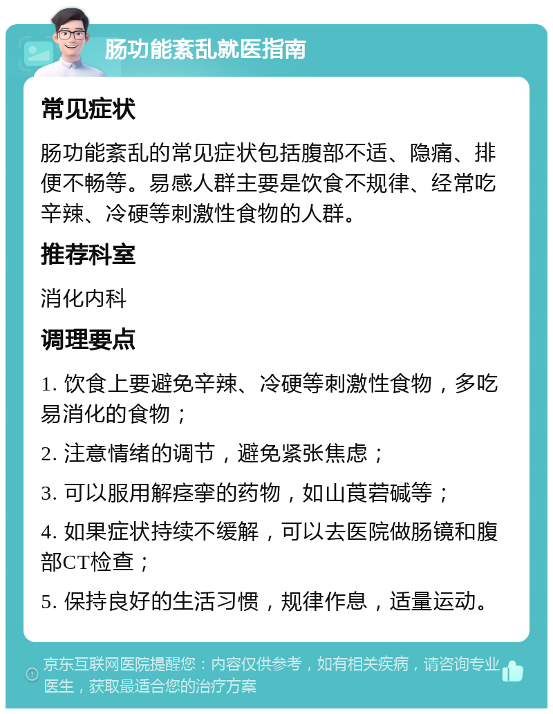 肠功能紊乱就医指南 常见症状 肠功能紊乱的常见症状包括腹部不适、隐痛、排便不畅等。易感人群主要是饮食不规律、经常吃辛辣、冷硬等刺激性食物的人群。 推荐科室 消化内科 调理要点 1. 饮食上要避免辛辣、冷硬等刺激性食物，多吃易消化的食物； 2. 注意情绪的调节，避免紧张焦虑； 3. 可以服用解痉挛的药物，如山莨菪碱等； 4. 如果症状持续不缓解，可以去医院做肠镜和腹部CT检查； 5. 保持良好的生活习惯，规律作息，适量运动。