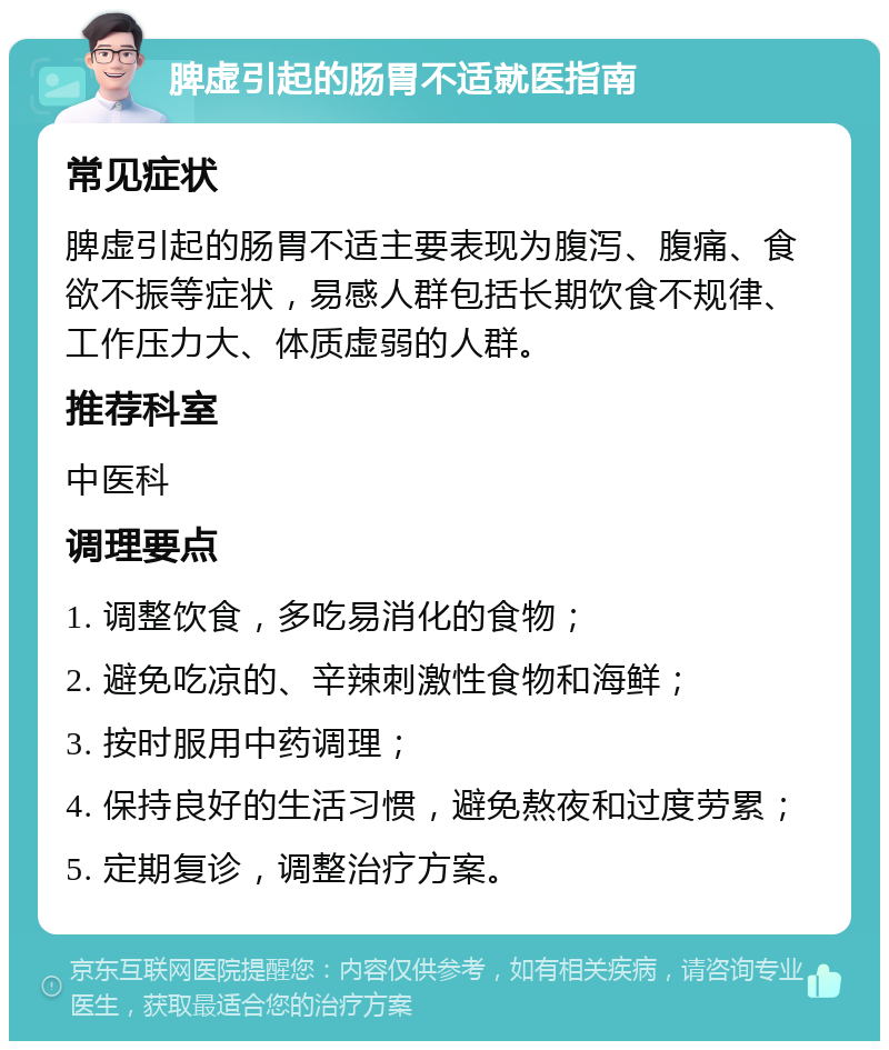 脾虚引起的肠胃不适就医指南 常见症状 脾虚引起的肠胃不适主要表现为腹泻、腹痛、食欲不振等症状，易感人群包括长期饮食不规律、工作压力大、体质虚弱的人群。 推荐科室 中医科 调理要点 1. 调整饮食，多吃易消化的食物； 2. 避免吃凉的、辛辣刺激性食物和海鲜； 3. 按时服用中药调理； 4. 保持良好的生活习惯，避免熬夜和过度劳累； 5. 定期复诊，调整治疗方案。