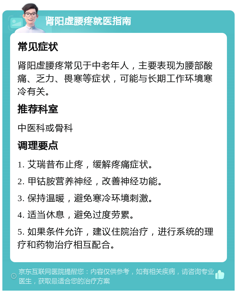 肾阳虚腰疼就医指南 常见症状 肾阳虚腰疼常见于中老年人，主要表现为腰部酸痛、乏力、畏寒等症状，可能与长期工作环境寒冷有关。 推荐科室 中医科或骨科 调理要点 1. 艾瑞昔布止疼，缓解疼痛症状。 2. 甲钴胺营养神经，改善神经功能。 3. 保持温暖，避免寒冷环境刺激。 4. 适当休息，避免过度劳累。 5. 如果条件允许，建议住院治疗，进行系统的理疗和药物治疗相互配合。