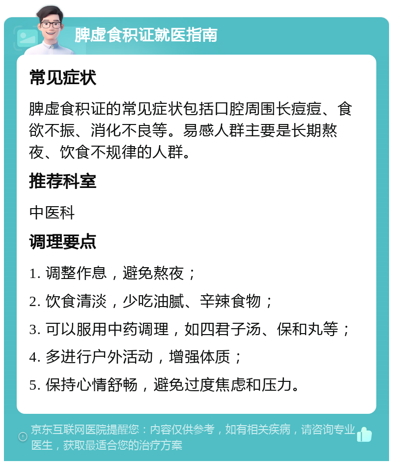 脾虚食积证就医指南 常见症状 脾虚食积证的常见症状包括口腔周围长痘痘、食欲不振、消化不良等。易感人群主要是长期熬夜、饮食不规律的人群。 推荐科室 中医科 调理要点 1. 调整作息，避免熬夜； 2. 饮食清淡，少吃油腻、辛辣食物； 3. 可以服用中药调理，如四君子汤、保和丸等； 4. 多进行户外活动，增强体质； 5. 保持心情舒畅，避免过度焦虑和压力。