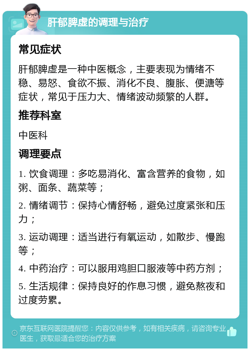 肝郁脾虚的调理与治疗 常见症状 肝郁脾虚是一种中医概念，主要表现为情绪不稳、易怒、食欲不振、消化不良、腹胀、便溏等症状，常见于压力大、情绪波动频繁的人群。 推荐科室 中医科 调理要点 1. 饮食调理：多吃易消化、富含营养的食物，如粥、面条、蔬菜等； 2. 情绪调节：保持心情舒畅，避免过度紧张和压力； 3. 运动调理：适当进行有氧运动，如散步、慢跑等； 4. 中药治疗：可以服用鸡胆口服液等中药方剂； 5. 生活规律：保持良好的作息习惯，避免熬夜和过度劳累。