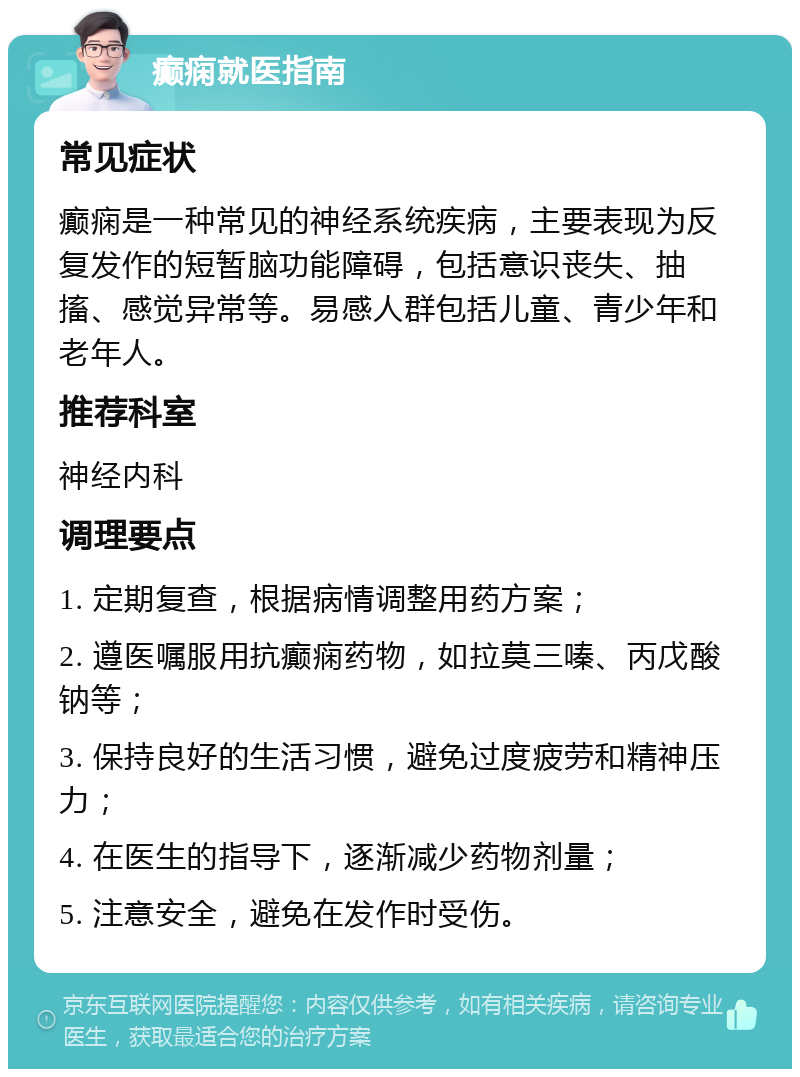 癫痫就医指南 常见症状 癫痫是一种常见的神经系统疾病，主要表现为反复发作的短暂脑功能障碍，包括意识丧失、抽搐、感觉异常等。易感人群包括儿童、青少年和老年人。 推荐科室 神经内科 调理要点 1. 定期复查，根据病情调整用药方案； 2. 遵医嘱服用抗癫痫药物，如拉莫三嗪、丙戊酸钠等； 3. 保持良好的生活习惯，避免过度疲劳和精神压力； 4. 在医生的指导下，逐渐减少药物剂量； 5. 注意安全，避免在发作时受伤。