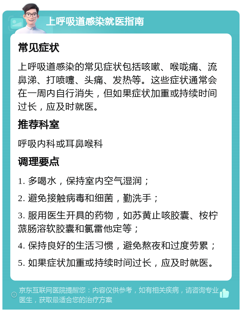 上呼吸道感染就医指南 常见症状 上呼吸道感染的常见症状包括咳嗽、喉咙痛、流鼻涕、打喷嚏、头痛、发热等。这些症状通常会在一周内自行消失，但如果症状加重或持续时间过长，应及时就医。 推荐科室 呼吸内科或耳鼻喉科 调理要点 1. 多喝水，保持室内空气湿润； 2. 避免接触病毒和细菌，勤洗手； 3. 服用医生开具的药物，如苏黄止咳胶囊、桉柠蒎肠溶软胶囊和氯雷他定等； 4. 保持良好的生活习惯，避免熬夜和过度劳累； 5. 如果症状加重或持续时间过长，应及时就医。