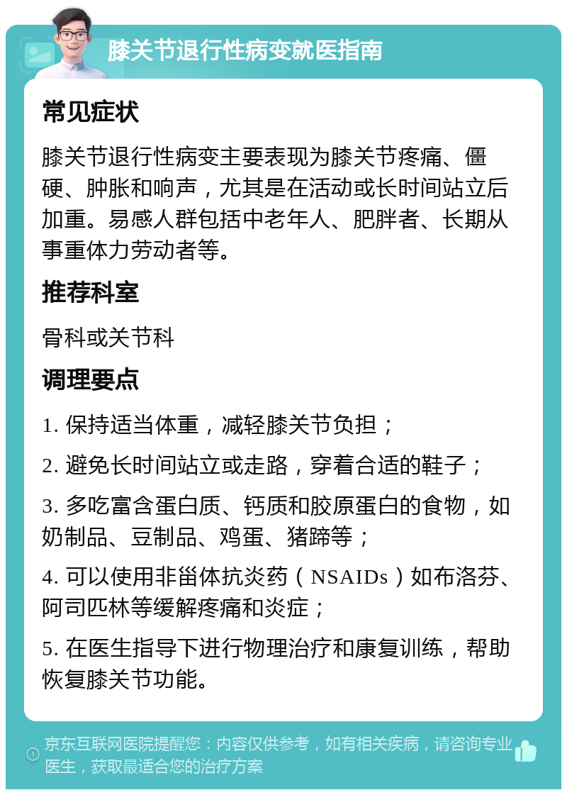 膝关节退行性病变就医指南 常见症状 膝关节退行性病变主要表现为膝关节疼痛、僵硬、肿胀和响声，尤其是在活动或长时间站立后加重。易感人群包括中老年人、肥胖者、长期从事重体力劳动者等。 推荐科室 骨科或关节科 调理要点 1. 保持适当体重，减轻膝关节负担； 2. 避免长时间站立或走路，穿着合适的鞋子； 3. 多吃富含蛋白质、钙质和胶原蛋白的食物，如奶制品、豆制品、鸡蛋、猪蹄等； 4. 可以使用非甾体抗炎药（NSAIDs）如布洛芬、阿司匹林等缓解疼痛和炎症； 5. 在医生指导下进行物理治疗和康复训练，帮助恢复膝关节功能。