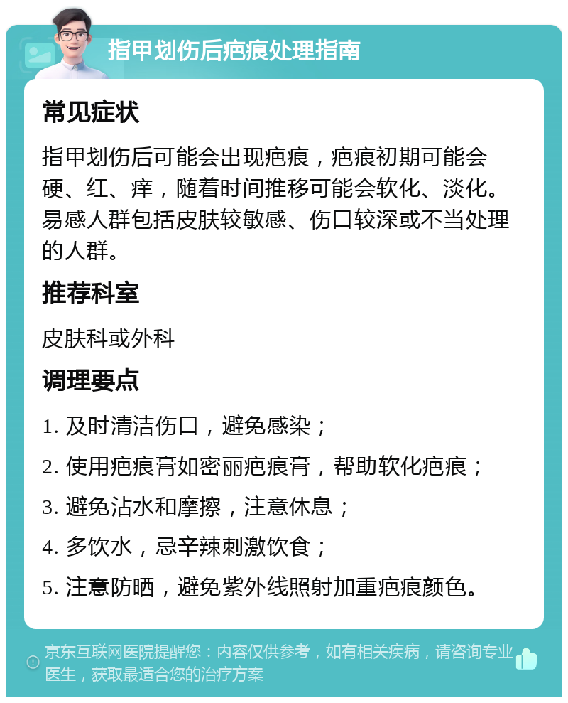 指甲划伤后疤痕处理指南 常见症状 指甲划伤后可能会出现疤痕，疤痕初期可能会硬、红、痒，随着时间推移可能会软化、淡化。易感人群包括皮肤较敏感、伤口较深或不当处理的人群。 推荐科室 皮肤科或外科 调理要点 1. 及时清洁伤口，避免感染； 2. 使用疤痕膏如密丽疤痕膏，帮助软化疤痕； 3. 避免沾水和摩擦，注意休息； 4. 多饮水，忌辛辣刺激饮食； 5. 注意防晒，避免紫外线照射加重疤痕颜色。