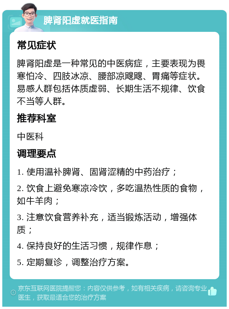 脾肾阳虚就医指南 常见症状 脾肾阳虚是一种常见的中医病症，主要表现为畏寒怕冷、四肢冰凉、腰部凉飕飕、胃痛等症状。易感人群包括体质虚弱、长期生活不规律、饮食不当等人群。 推荐科室 中医科 调理要点 1. 使用温补脾肾、固肾涩精的中药治疗； 2. 饮食上避免寒凉冷饮，多吃温热性质的食物，如牛羊肉； 3. 注意饮食营养补充，适当锻炼活动，增强体质； 4. 保持良好的生活习惯，规律作息； 5. 定期复诊，调整治疗方案。