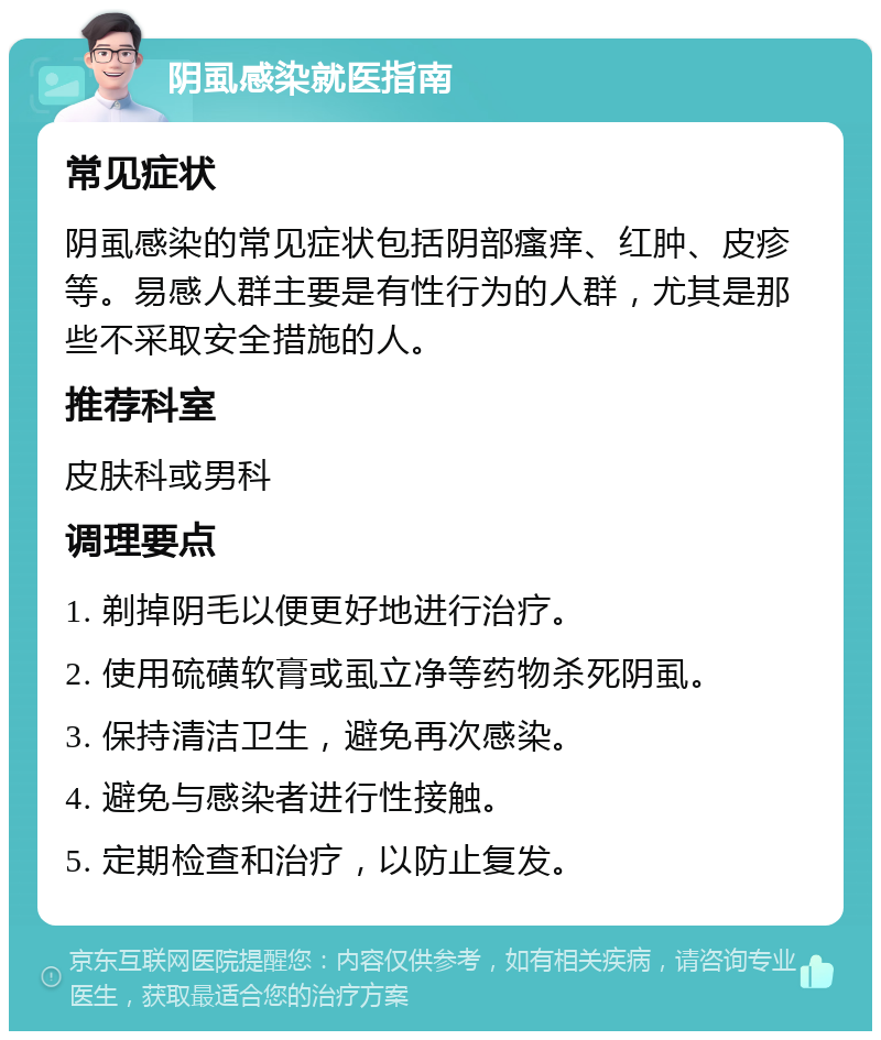 阴虱感染就医指南 常见症状 阴虱感染的常见症状包括阴部瘙痒、红肿、皮疹等。易感人群主要是有性行为的人群，尤其是那些不采取安全措施的人。 推荐科室 皮肤科或男科 调理要点 1. 剃掉阴毛以便更好地进行治疗。 2. 使用硫磺软膏或虱立净等药物杀死阴虱。 3. 保持清洁卫生，避免再次感染。 4. 避免与感染者进行性接触。 5. 定期检查和治疗，以防止复发。