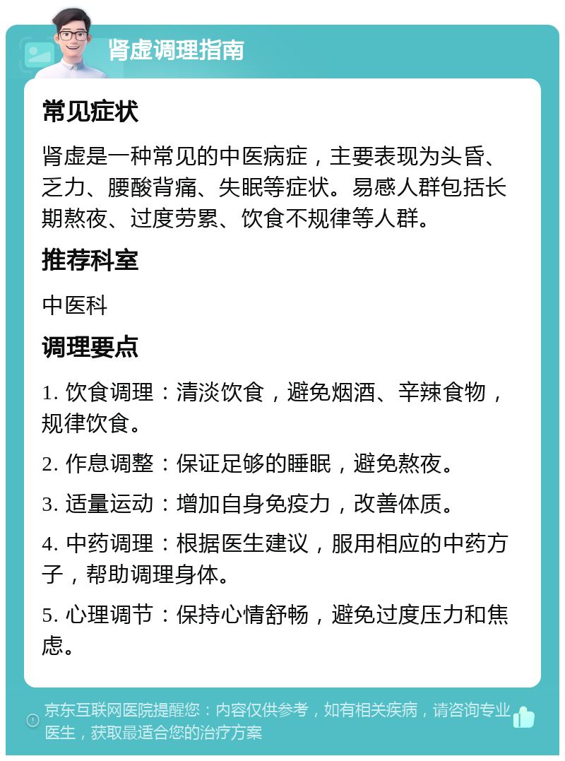 肾虚调理指南 常见症状 肾虚是一种常见的中医病症，主要表现为头昏、乏力、腰酸背痛、失眠等症状。易感人群包括长期熬夜、过度劳累、饮食不规律等人群。 推荐科室 中医科 调理要点 1. 饮食调理：清淡饮食，避免烟酒、辛辣食物，规律饮食。 2. 作息调整：保证足够的睡眠，避免熬夜。 3. 适量运动：增加自身免疫力，改善体质。 4. 中药调理：根据医生建议，服用相应的中药方子，帮助调理身体。 5. 心理调节：保持心情舒畅，避免过度压力和焦虑。