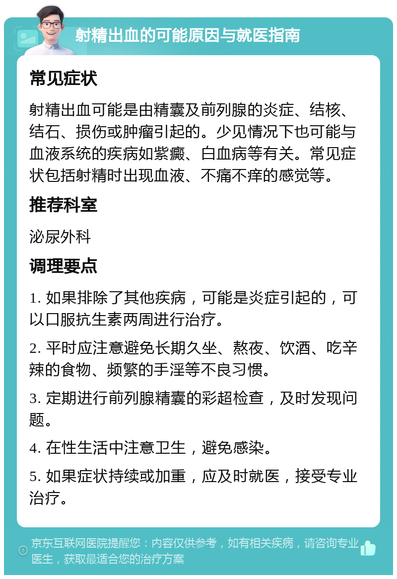 射精出血的可能原因与就医指南 常见症状 射精出血可能是由精囊及前列腺的炎症、结核、结石、损伤或肿瘤引起的。少见情况下也可能与血液系统的疾病如紫癜、白血病等有关。常见症状包括射精时出现血液、不痛不痒的感觉等。 推荐科室 泌尿外科 调理要点 1. 如果排除了其他疾病，可能是炎症引起的，可以口服抗生素两周进行治疗。 2. 平时应注意避免长期久坐、熬夜、饮酒、吃辛辣的食物、频繁的手淫等不良习惯。 3. 定期进行前列腺精囊的彩超检查，及时发现问题。 4. 在性生活中注意卫生，避免感染。 5. 如果症状持续或加重，应及时就医，接受专业治疗。