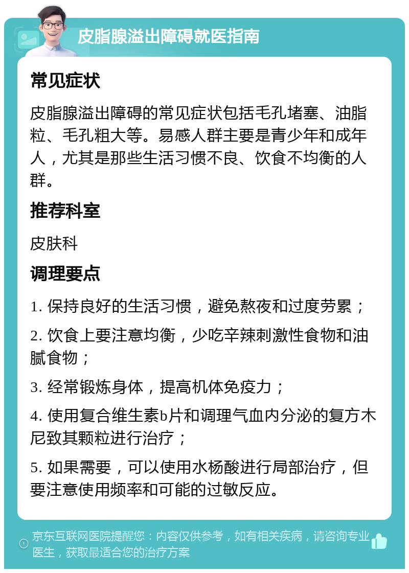 皮脂腺溢出障碍就医指南 常见症状 皮脂腺溢出障碍的常见症状包括毛孔堵塞、油脂粒、毛孔粗大等。易感人群主要是青少年和成年人，尤其是那些生活习惯不良、饮食不均衡的人群。 推荐科室 皮肤科 调理要点 1. 保持良好的生活习惯，避免熬夜和过度劳累； 2. 饮食上要注意均衡，少吃辛辣刺激性食物和油腻食物； 3. 经常锻炼身体，提高机体免疫力； 4. 使用复合维生素b片和调理气血内分泌的复方木尼致其颗粒进行治疗； 5. 如果需要，可以使用水杨酸进行局部治疗，但要注意使用频率和可能的过敏反应。