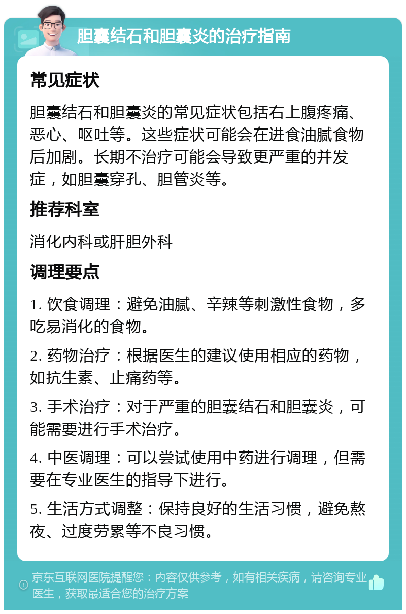 胆囊结石和胆囊炎的治疗指南 常见症状 胆囊结石和胆囊炎的常见症状包括右上腹疼痛、恶心、呕吐等。这些症状可能会在进食油腻食物后加剧。长期不治疗可能会导致更严重的并发症，如胆囊穿孔、胆管炎等。 推荐科室 消化内科或肝胆外科 调理要点 1. 饮食调理：避免油腻、辛辣等刺激性食物，多吃易消化的食物。 2. 药物治疗：根据医生的建议使用相应的药物，如抗生素、止痛药等。 3. 手术治疗：对于严重的胆囊结石和胆囊炎，可能需要进行手术治疗。 4. 中医调理：可以尝试使用中药进行调理，但需要在专业医生的指导下进行。 5. 生活方式调整：保持良好的生活习惯，避免熬夜、过度劳累等不良习惯。