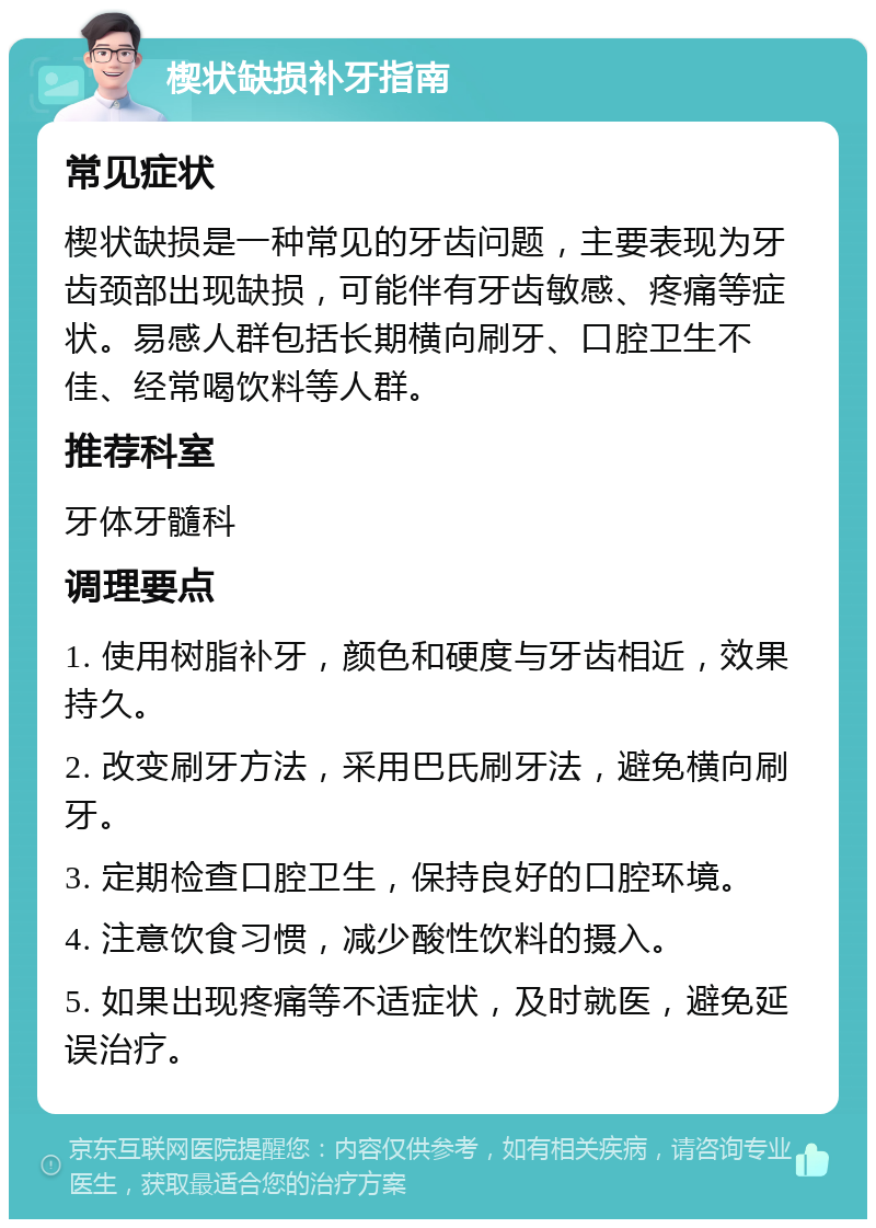 楔状缺损补牙指南 常见症状 楔状缺损是一种常见的牙齿问题，主要表现为牙齿颈部出现缺损，可能伴有牙齿敏感、疼痛等症状。易感人群包括长期横向刷牙、口腔卫生不佳、经常喝饮料等人群。 推荐科室 牙体牙髓科 调理要点 1. 使用树脂补牙，颜色和硬度与牙齿相近，效果持久。 2. 改变刷牙方法，采用巴氏刷牙法，避免横向刷牙。 3. 定期检查口腔卫生，保持良好的口腔环境。 4. 注意饮食习惯，减少酸性饮料的摄入。 5. 如果出现疼痛等不适症状，及时就医，避免延误治疗。