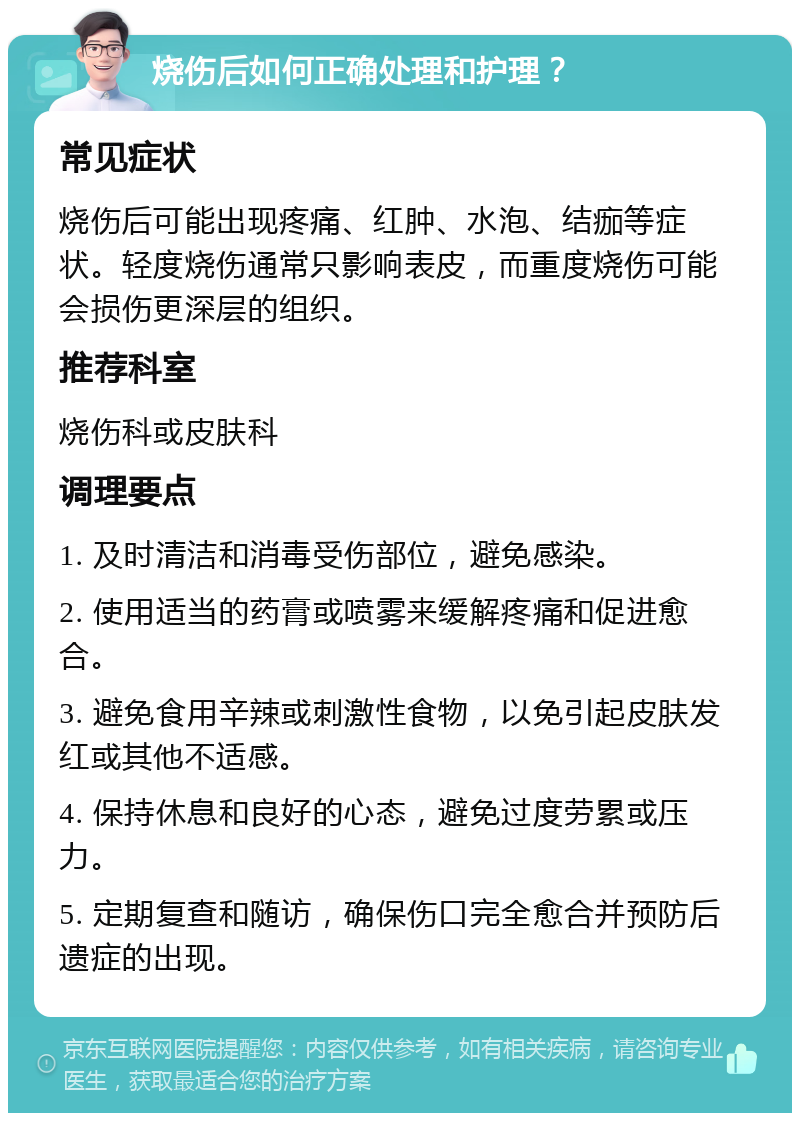 烧伤后如何正确处理和护理？ 常见症状 烧伤后可能出现疼痛、红肿、水泡、结痂等症状。轻度烧伤通常只影响表皮，而重度烧伤可能会损伤更深层的组织。 推荐科室 烧伤科或皮肤科 调理要点 1. 及时清洁和消毒受伤部位，避免感染。 2. 使用适当的药膏或喷雾来缓解疼痛和促进愈合。 3. 避免食用辛辣或刺激性食物，以免引起皮肤发红或其他不适感。 4. 保持休息和良好的心态，避免过度劳累或压力。 5. 定期复查和随访，确保伤口完全愈合并预防后遗症的出现。