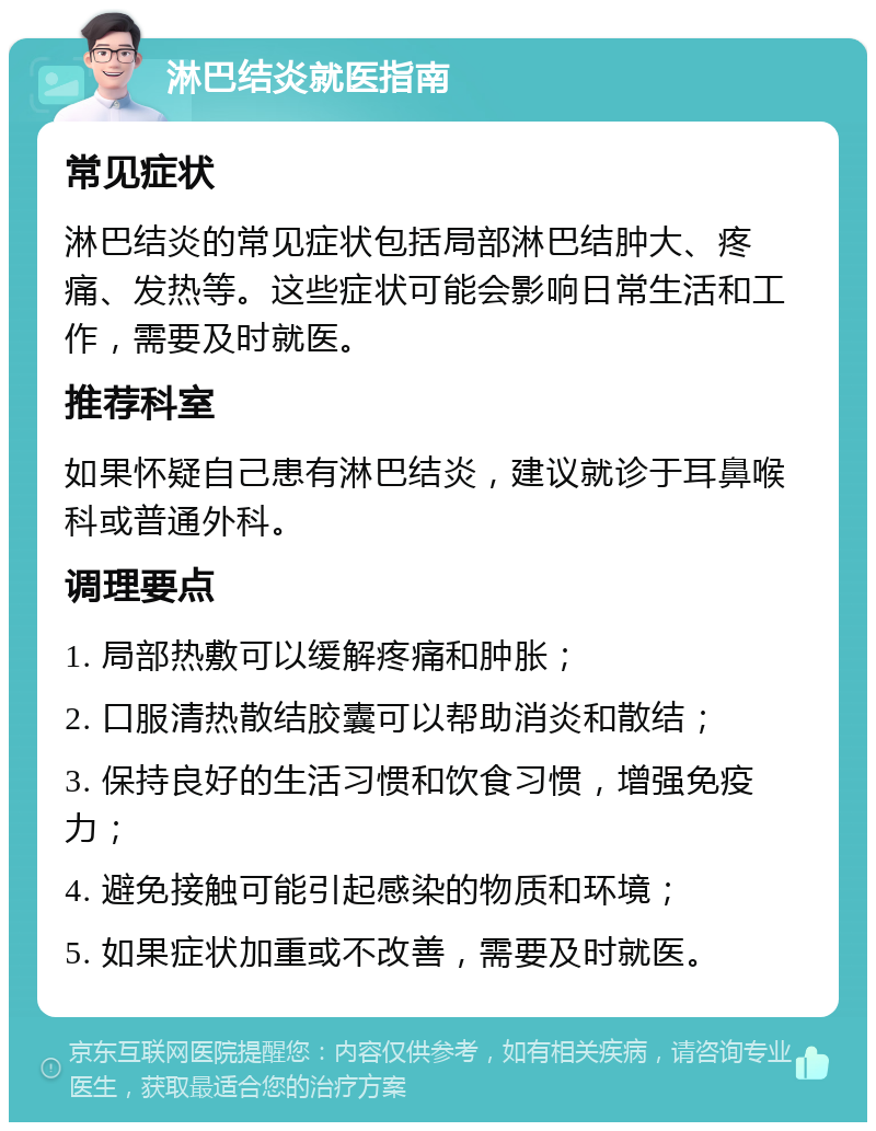 淋巴结炎就医指南 常见症状 淋巴结炎的常见症状包括局部淋巴结肿大、疼痛、发热等。这些症状可能会影响日常生活和工作，需要及时就医。 推荐科室 如果怀疑自己患有淋巴结炎，建议就诊于耳鼻喉科或普通外科。 调理要点 1. 局部热敷可以缓解疼痛和肿胀； 2. 口服清热散结胶囊可以帮助消炎和散结； 3. 保持良好的生活习惯和饮食习惯，增强免疫力； 4. 避免接触可能引起感染的物质和环境； 5. 如果症状加重或不改善，需要及时就医。