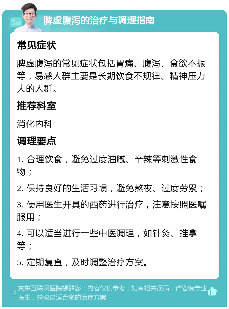 脾虚腹泻的治疗与调理指南 常见症状 脾虚腹泻的常见症状包括胃痛、腹泻、食欲不振等，易感人群主要是长期饮食不规律、精神压力大的人群。 推荐科室 消化内科 调理要点 1. 合理饮食，避免过度油腻、辛辣等刺激性食物； 2. 保持良好的生活习惯，避免熬夜、过度劳累； 3. 使用医生开具的西药进行治疗，注意按照医嘱服用； 4. 可以适当进行一些中医调理，如针灸、推拿等； 5. 定期复查，及时调整治疗方案。