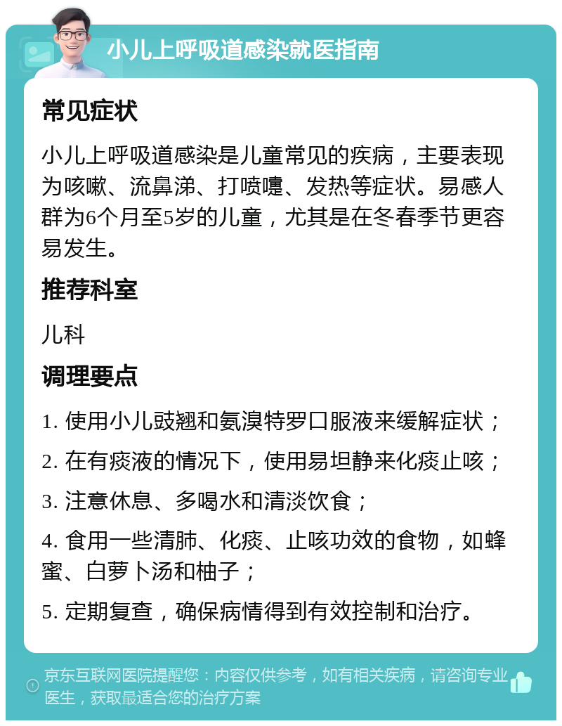 小儿上呼吸道感染就医指南 常见症状 小儿上呼吸道感染是儿童常见的疾病，主要表现为咳嗽、流鼻涕、打喷嚏、发热等症状。易感人群为6个月至5岁的儿童，尤其是在冬春季节更容易发生。 推荐科室 儿科 调理要点 1. 使用小儿豉翘和氨溴特罗口服液来缓解症状； 2. 在有痰液的情况下，使用易坦静来化痰止咳； 3. 注意休息、多喝水和清淡饮食； 4. 食用一些清肺、化痰、止咳功效的食物，如蜂蜜、白萝卜汤和柚子； 5. 定期复查，确保病情得到有效控制和治疗。