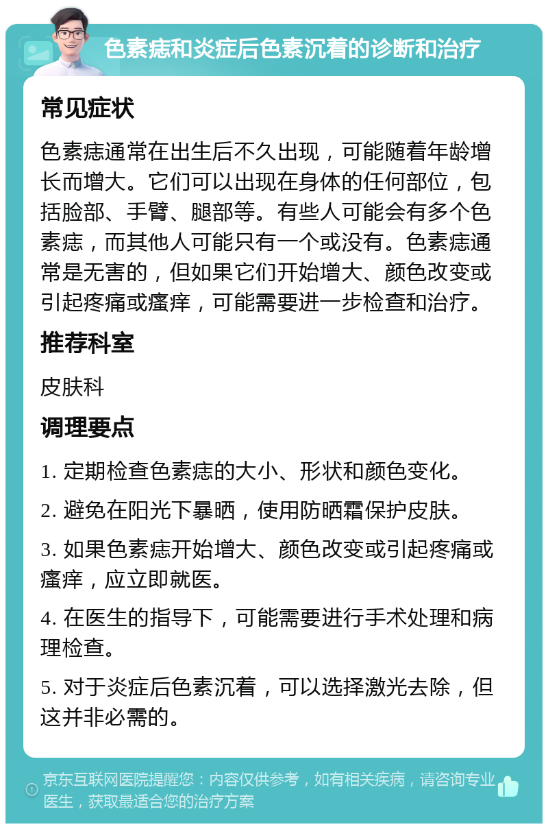 色素痣和炎症后色素沉着的诊断和治疗 常见症状 色素痣通常在出生后不久出现，可能随着年龄增长而增大。它们可以出现在身体的任何部位，包括脸部、手臂、腿部等。有些人可能会有多个色素痣，而其他人可能只有一个或没有。色素痣通常是无害的，但如果它们开始增大、颜色改变或引起疼痛或瘙痒，可能需要进一步检查和治疗。 推荐科室 皮肤科 调理要点 1. 定期检查色素痣的大小、形状和颜色变化。 2. 避免在阳光下暴晒，使用防晒霜保护皮肤。 3. 如果色素痣开始增大、颜色改变或引起疼痛或瘙痒，应立即就医。 4. 在医生的指导下，可能需要进行手术处理和病理检查。 5. 对于炎症后色素沉着，可以选择激光去除，但这并非必需的。