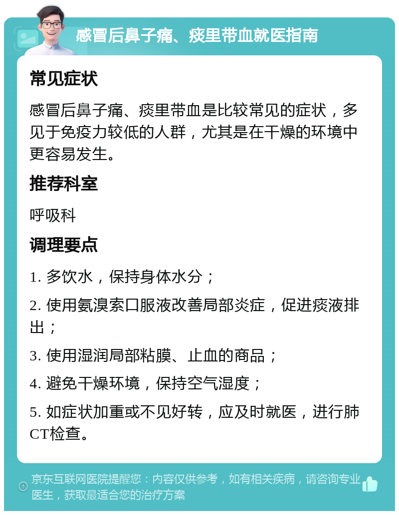 感冒后鼻子痛、痰里带血就医指南 常见症状 感冒后鼻子痛、痰里带血是比较常见的症状，多见于免疫力较低的人群，尤其是在干燥的环境中更容易发生。 推荐科室 呼吸科 调理要点 1. 多饮水，保持身体水分； 2. 使用氨溴索口服液改善局部炎症，促进痰液排出； 3. 使用湿润局部粘膜、止血的商品； 4. 避免干燥环境，保持空气湿度； 5. 如症状加重或不见好转，应及时就医，进行肺CT检查。