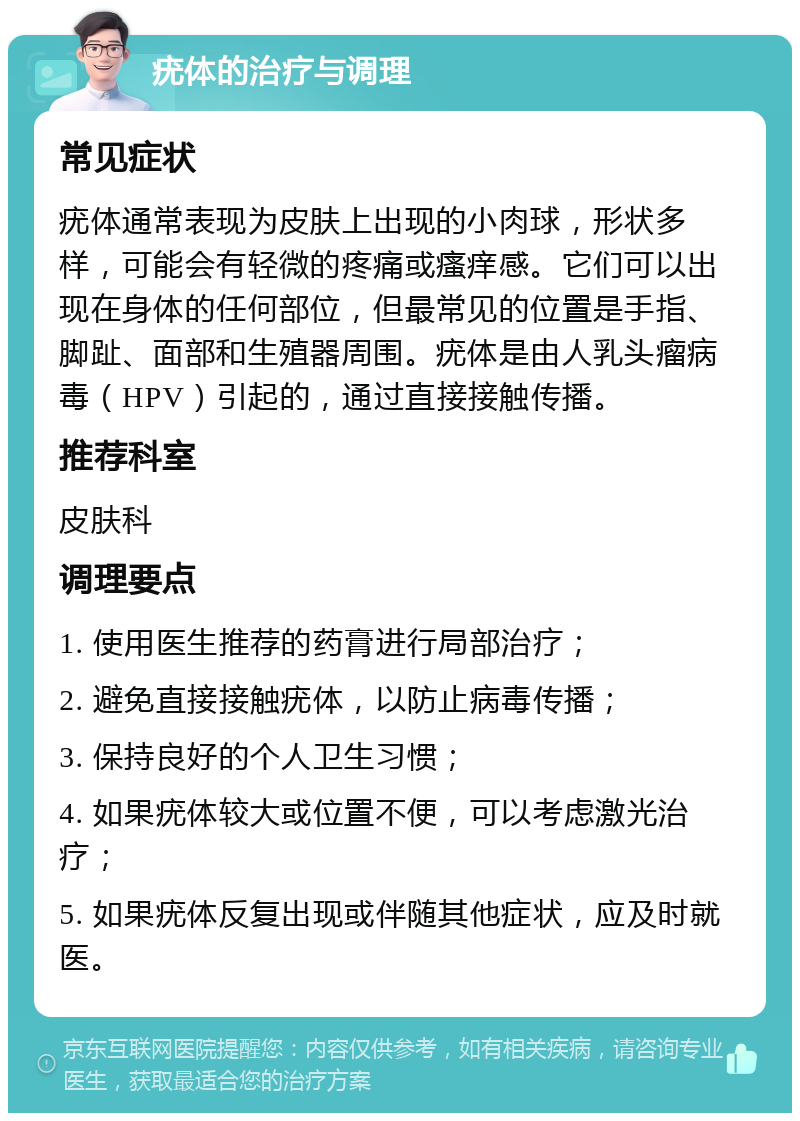 疣体的治疗与调理 常见症状 疣体通常表现为皮肤上出现的小肉球，形状多样，可能会有轻微的疼痛或瘙痒感。它们可以出现在身体的任何部位，但最常见的位置是手指、脚趾、面部和生殖器周围。疣体是由人乳头瘤病毒（HPV）引起的，通过直接接触传播。 推荐科室 皮肤科 调理要点 1. 使用医生推荐的药膏进行局部治疗； 2. 避免直接接触疣体，以防止病毒传播； 3. 保持良好的个人卫生习惯； 4. 如果疣体较大或位置不便，可以考虑激光治疗； 5. 如果疣体反复出现或伴随其他症状，应及时就医。