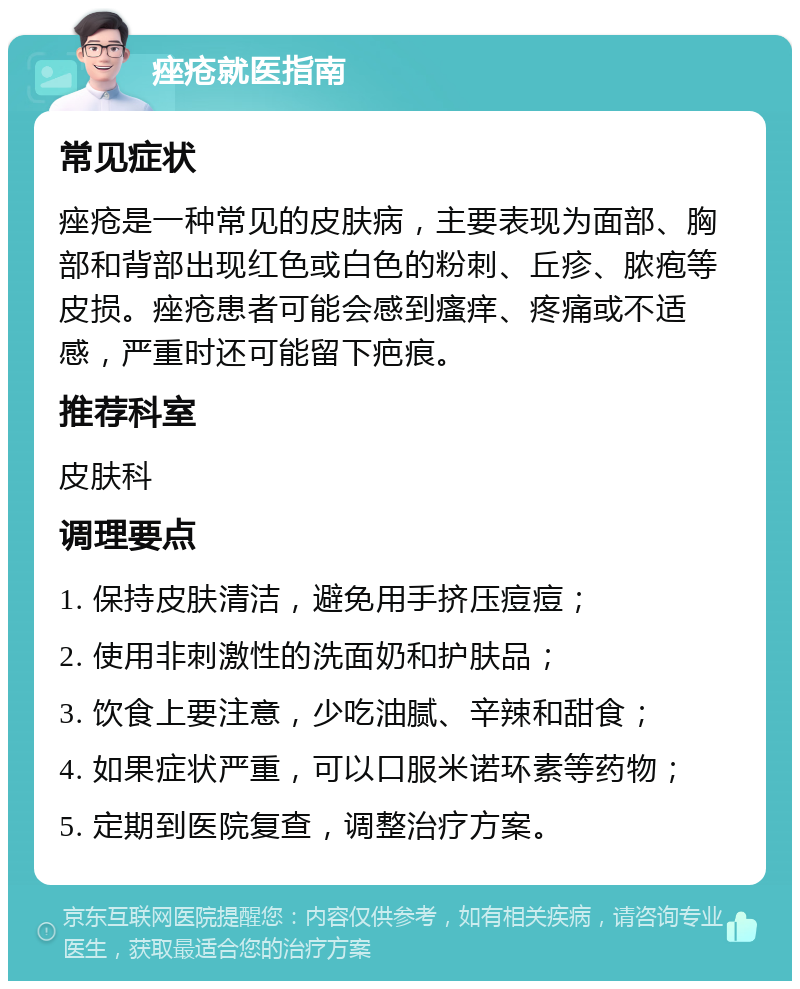 痤疮就医指南 常见症状 痤疮是一种常见的皮肤病，主要表现为面部、胸部和背部出现红色或白色的粉刺、丘疹、脓疱等皮损。痤疮患者可能会感到瘙痒、疼痛或不适感，严重时还可能留下疤痕。 推荐科室 皮肤科 调理要点 1. 保持皮肤清洁，避免用手挤压痘痘； 2. 使用非刺激性的洗面奶和护肤品； 3. 饮食上要注意，少吃油腻、辛辣和甜食； 4. 如果症状严重，可以口服米诺环素等药物； 5. 定期到医院复查，调整治疗方案。