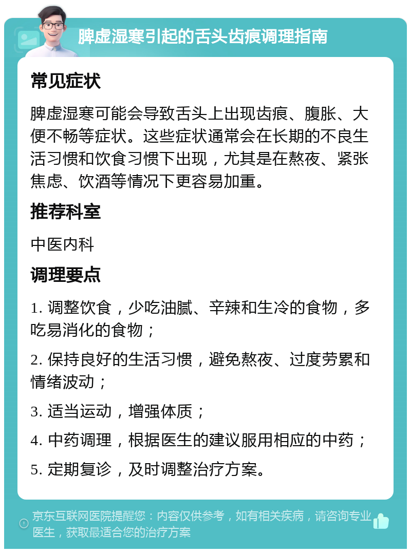 脾虚湿寒引起的舌头齿痕调理指南 常见症状 脾虚湿寒可能会导致舌头上出现齿痕、腹胀、大便不畅等症状。这些症状通常会在长期的不良生活习惯和饮食习惯下出现，尤其是在熬夜、紧张焦虑、饮酒等情况下更容易加重。 推荐科室 中医内科 调理要点 1. 调整饮食，少吃油腻、辛辣和生冷的食物，多吃易消化的食物； 2. 保持良好的生活习惯，避免熬夜、过度劳累和情绪波动； 3. 适当运动，增强体质； 4. 中药调理，根据医生的建议服用相应的中药； 5. 定期复诊，及时调整治疗方案。