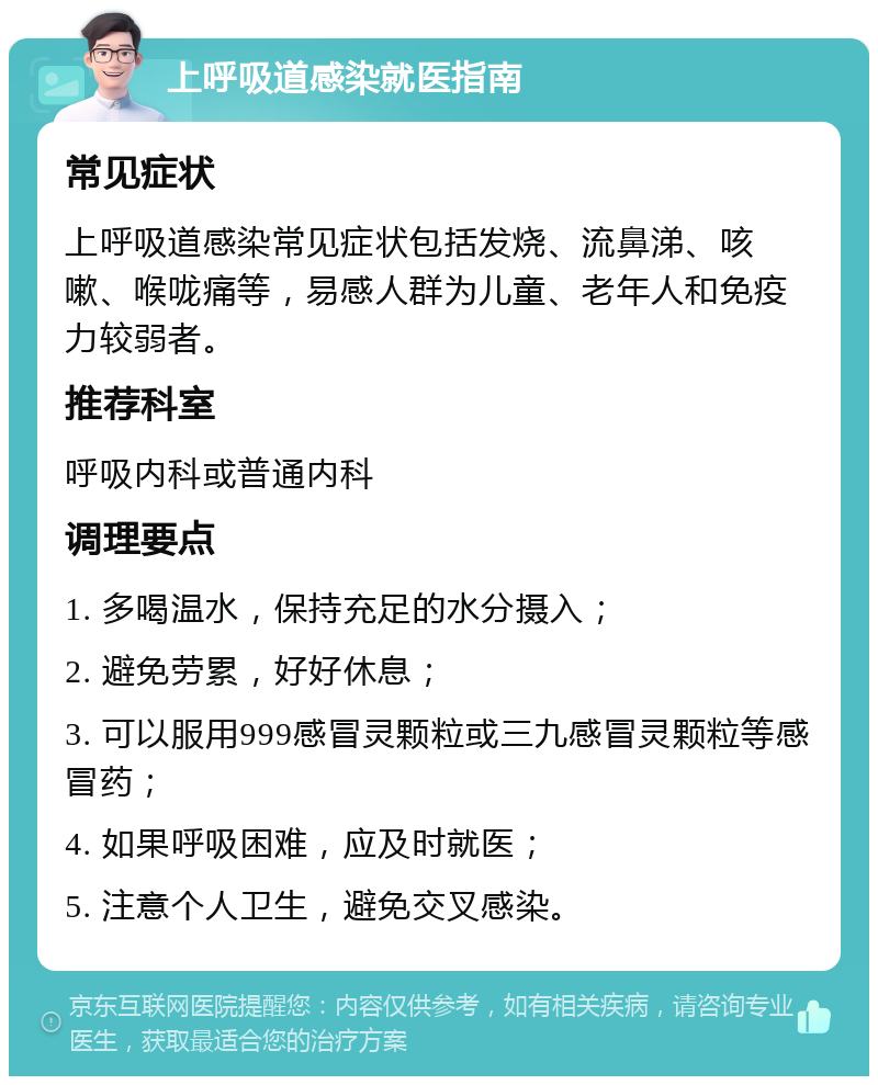 上呼吸道感染就医指南 常见症状 上呼吸道感染常见症状包括发烧、流鼻涕、咳嗽、喉咙痛等，易感人群为儿童、老年人和免疫力较弱者。 推荐科室 呼吸内科或普通内科 调理要点 1. 多喝温水，保持充足的水分摄入； 2. 避免劳累，好好休息； 3. 可以服用999感冒灵颗粒或三九感冒灵颗粒等感冒药； 4. 如果呼吸困难，应及时就医； 5. 注意个人卫生，避免交叉感染。