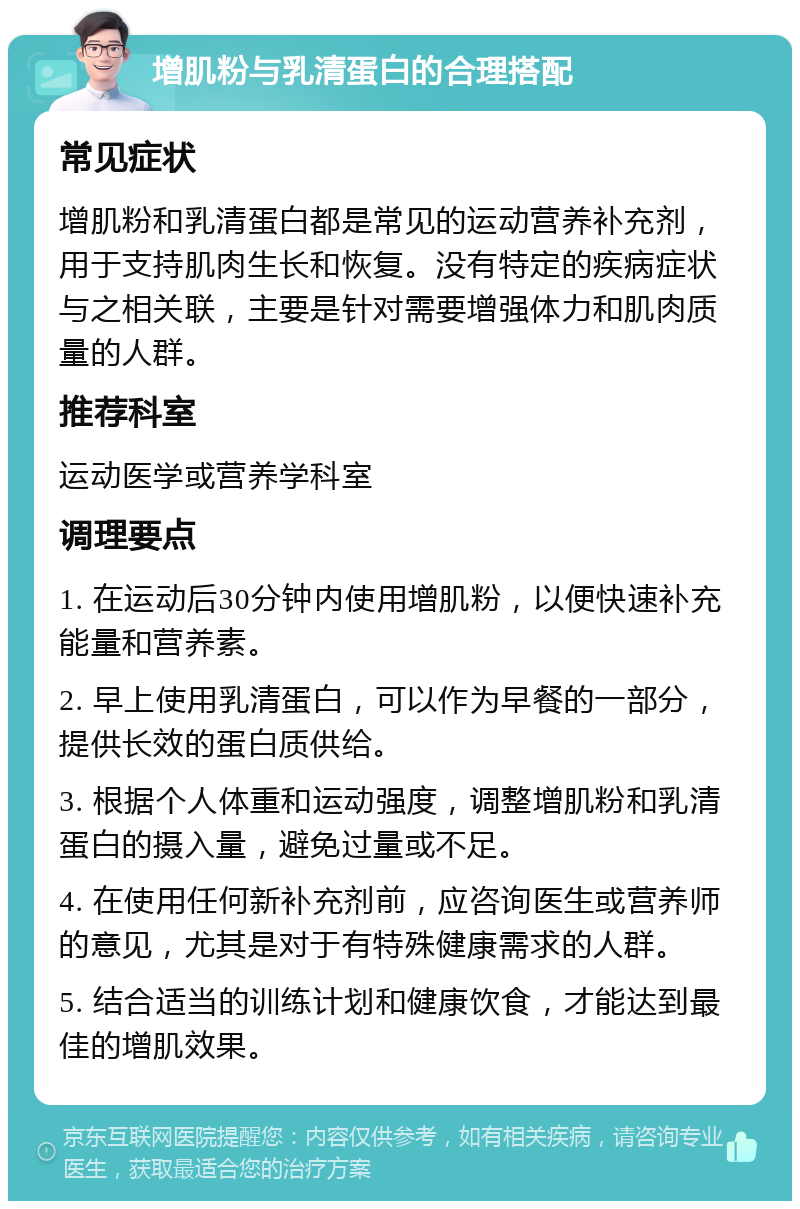 增肌粉与乳清蛋白的合理搭配 常见症状 增肌粉和乳清蛋白都是常见的运动营养补充剂，用于支持肌肉生长和恢复。没有特定的疾病症状与之相关联，主要是针对需要增强体力和肌肉质量的人群。 推荐科室 运动医学或营养学科室 调理要点 1. 在运动后30分钟内使用增肌粉，以便快速补充能量和营养素。 2. 早上使用乳清蛋白，可以作为早餐的一部分，提供长效的蛋白质供给。 3. 根据个人体重和运动强度，调整增肌粉和乳清蛋白的摄入量，避免过量或不足。 4. 在使用任何新补充剂前，应咨询医生或营养师的意见，尤其是对于有特殊健康需求的人群。 5. 结合适当的训练计划和健康饮食，才能达到最佳的增肌效果。