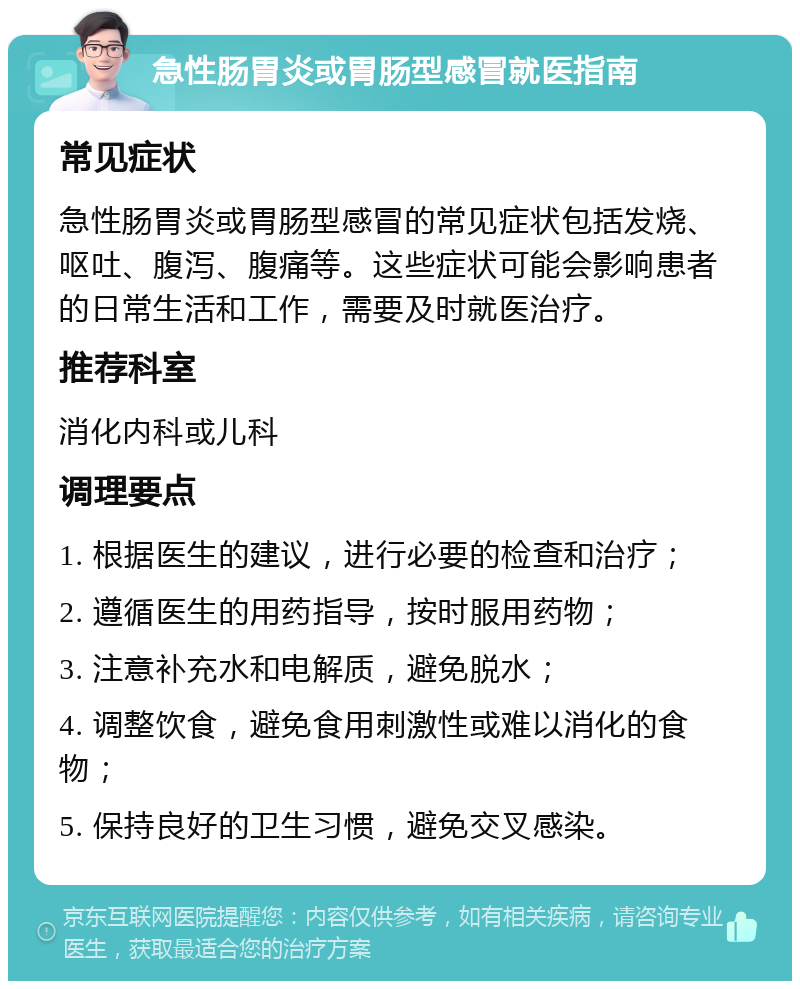 急性肠胃炎或胃肠型感冒就医指南 常见症状 急性肠胃炎或胃肠型感冒的常见症状包括发烧、呕吐、腹泻、腹痛等。这些症状可能会影响患者的日常生活和工作，需要及时就医治疗。 推荐科室 消化内科或儿科 调理要点 1. 根据医生的建议，进行必要的检查和治疗； 2. 遵循医生的用药指导，按时服用药物； 3. 注意补充水和电解质，避免脱水； 4. 调整饮食，避免食用刺激性或难以消化的食物； 5. 保持良好的卫生习惯，避免交叉感染。