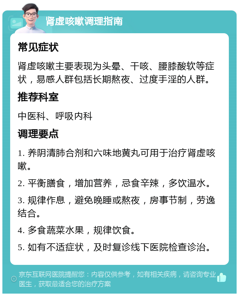 肾虚咳嗽调理指南 常见症状 肾虚咳嗽主要表现为头晕、干咳、腰膝酸软等症状，易感人群包括长期熬夜、过度手淫的人群。 推荐科室 中医科、呼吸内科 调理要点 1. 养阴清肺合剂和六味地黄丸可用于治疗肾虚咳嗽。 2. 平衡膳食，增加营养，忌食辛辣，多饮温水。 3. 规律作息，避免晚睡或熬夜，房事节制，劳逸结合。 4. 多食蔬菜水果，规律饮食。 5. 如有不适症状，及时复诊线下医院检查诊治。