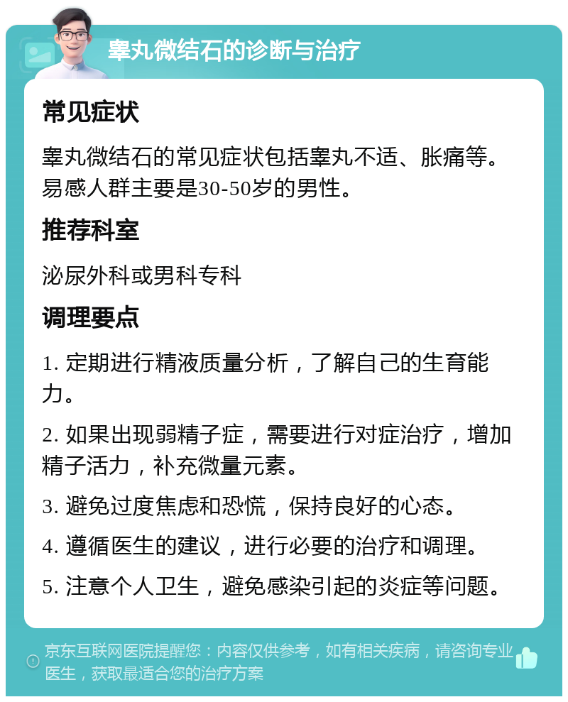 睾丸微结石的诊断与治疗 常见症状 睾丸微结石的常见症状包括睾丸不适、胀痛等。易感人群主要是30-50岁的男性。 推荐科室 泌尿外科或男科专科 调理要点 1. 定期进行精液质量分析，了解自己的生育能力。 2. 如果出现弱精子症，需要进行对症治疗，增加精子活力，补充微量元素。 3. 避免过度焦虑和恐慌，保持良好的心态。 4. 遵循医生的建议，进行必要的治疗和调理。 5. 注意个人卫生，避免感染引起的炎症等问题。