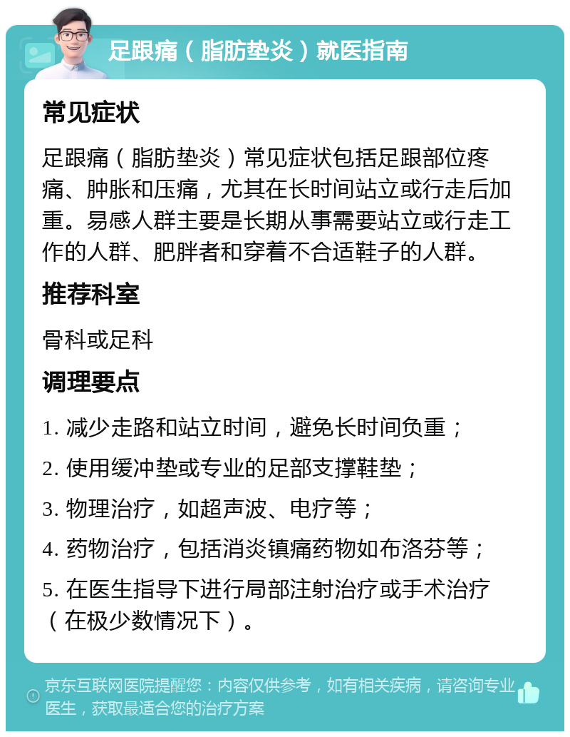 足跟痛（脂肪垫炎）就医指南 常见症状 足跟痛（脂肪垫炎）常见症状包括足跟部位疼痛、肿胀和压痛，尤其在长时间站立或行走后加重。易感人群主要是长期从事需要站立或行走工作的人群、肥胖者和穿着不合适鞋子的人群。 推荐科室 骨科或足科 调理要点 1. 减少走路和站立时间，避免长时间负重； 2. 使用缓冲垫或专业的足部支撑鞋垫； 3. 物理治疗，如超声波、电疗等； 4. 药物治疗，包括消炎镇痛药物如布洛芬等； 5. 在医生指导下进行局部注射治疗或手术治疗（在极少数情况下）。