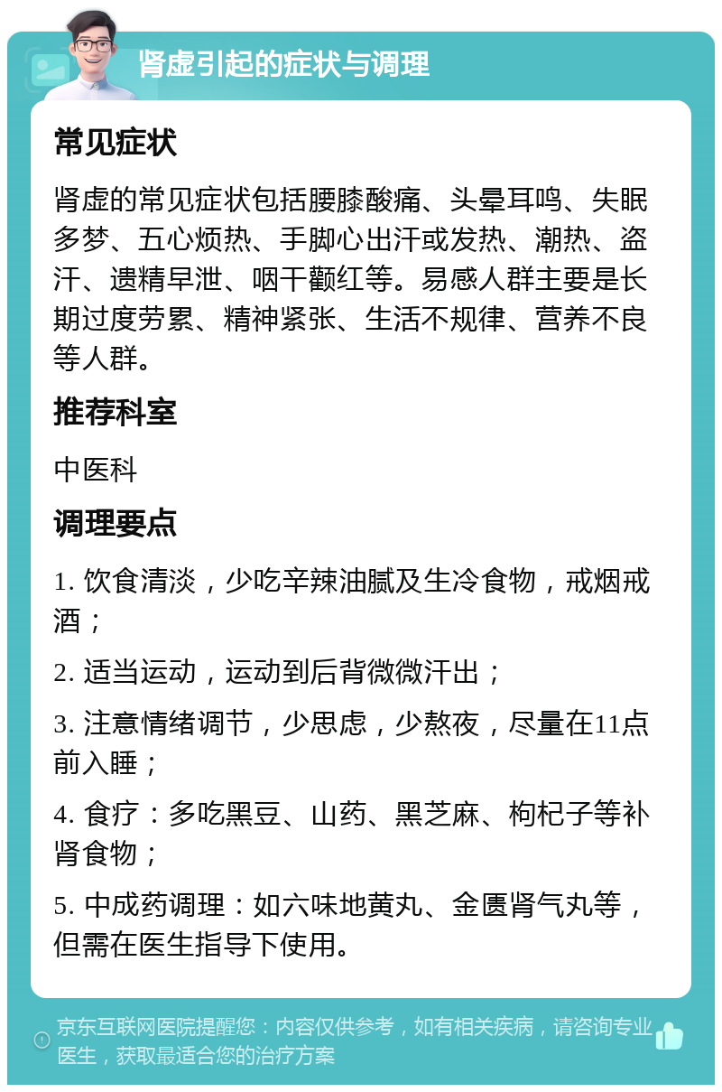 肾虚引起的症状与调理 常见症状 肾虚的常见症状包括腰膝酸痛、头晕耳鸣、失眠多梦、五心烦热、手脚心出汗或发热、潮热、盗汗、遗精早泄、咽干颧红等。易感人群主要是长期过度劳累、精神紧张、生活不规律、营养不良等人群。 推荐科室 中医科 调理要点 1. 饮食清淡，少吃辛辣油腻及生冷食物，戒烟戒酒； 2. 适当运动，运动到后背微微汗出； 3. 注意情绪调节，少思虑，少熬夜，尽量在11点前入睡； 4. 食疗：多吃黑豆、山药、黑芝麻、枸杞子等补肾食物； 5. 中成药调理：如六味地黄丸、金匮肾气丸等，但需在医生指导下使用。