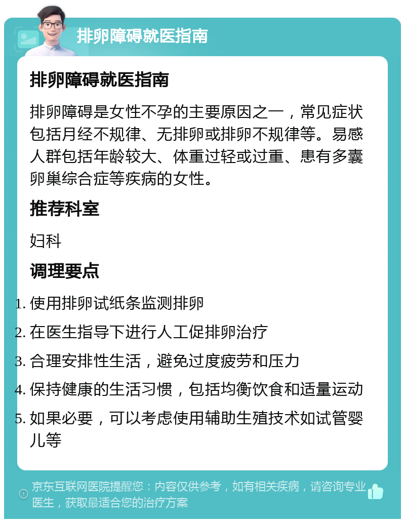 排卵障碍就医指南 排卵障碍就医指南 排卵障碍是女性不孕的主要原因之一，常见症状包括月经不规律、无排卵或排卵不规律等。易感人群包括年龄较大、体重过轻或过重、患有多囊卵巢综合症等疾病的女性。 推荐科室 妇科 调理要点 使用排卵试纸条监测排卵 在医生指导下进行人工促排卵治疗 合理安排性生活，避免过度疲劳和压力 保持健康的生活习惯，包括均衡饮食和适量运动 如果必要，可以考虑使用辅助生殖技术如试管婴儿等