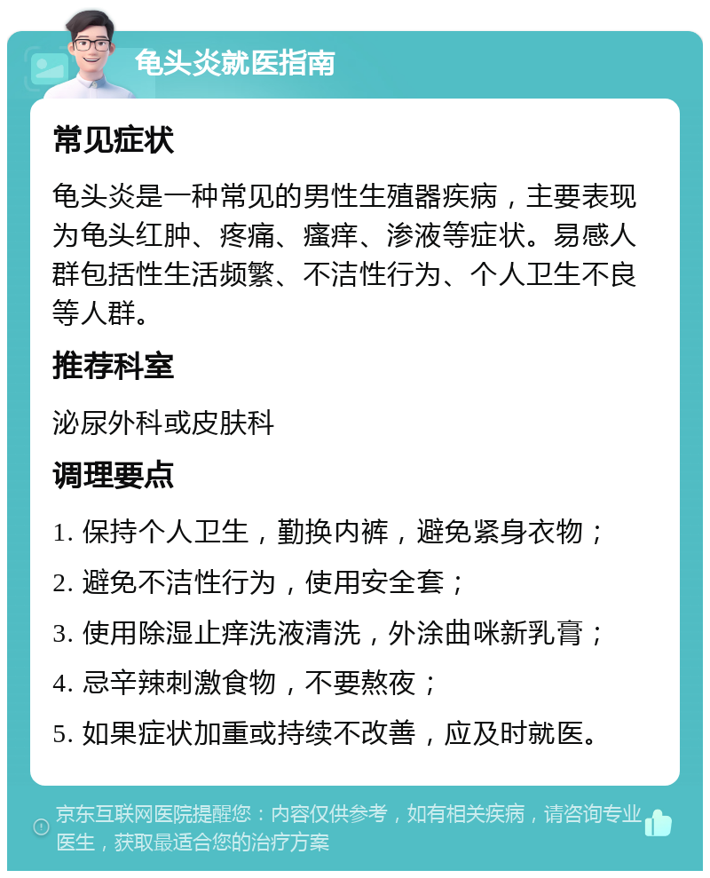 龟头炎就医指南 常见症状 龟头炎是一种常见的男性生殖器疾病，主要表现为龟头红肿、疼痛、瘙痒、渗液等症状。易感人群包括性生活频繁、不洁性行为、个人卫生不良等人群。 推荐科室 泌尿外科或皮肤科 调理要点 1. 保持个人卫生，勤换内裤，避免紧身衣物； 2. 避免不洁性行为，使用安全套； 3. 使用除湿止痒洗液清洗，外涂曲咪新乳膏； 4. 忌辛辣刺激食物，不要熬夜； 5. 如果症状加重或持续不改善，应及时就医。