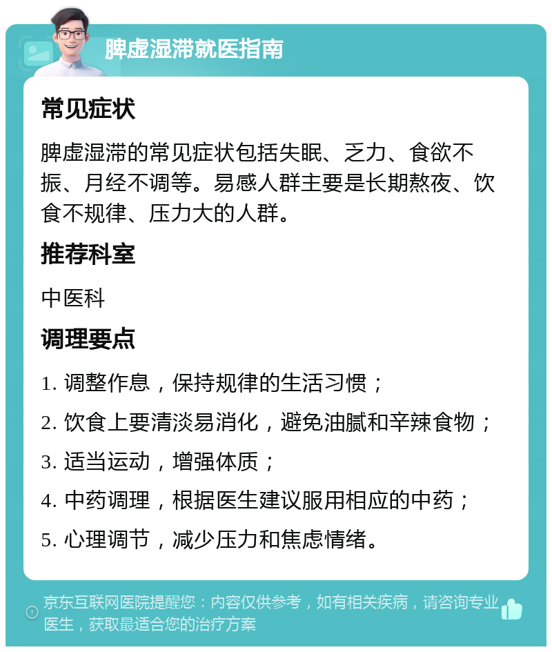 脾虚湿滞就医指南 常见症状 脾虚湿滞的常见症状包括失眠、乏力、食欲不振、月经不调等。易感人群主要是长期熬夜、饮食不规律、压力大的人群。 推荐科室 中医科 调理要点 1. 调整作息，保持规律的生活习惯； 2. 饮食上要清淡易消化，避免油腻和辛辣食物； 3. 适当运动，增强体质； 4. 中药调理，根据医生建议服用相应的中药； 5. 心理调节，减少压力和焦虑情绪。