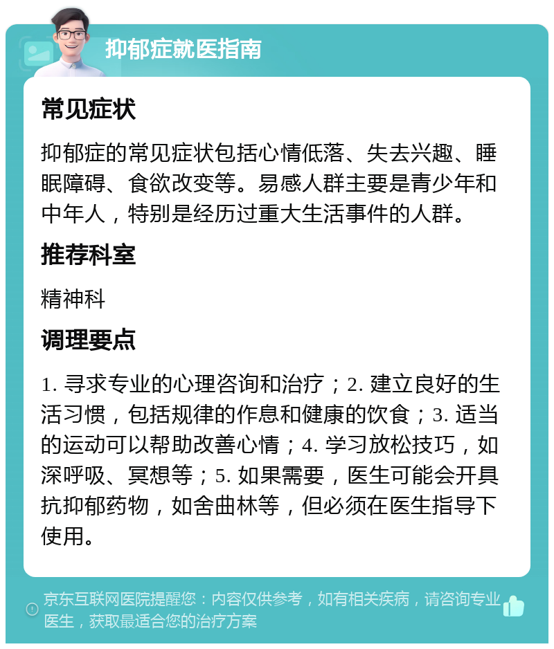 抑郁症就医指南 常见症状 抑郁症的常见症状包括心情低落、失去兴趣、睡眠障碍、食欲改变等。易感人群主要是青少年和中年人，特别是经历过重大生活事件的人群。 推荐科室 精神科 调理要点 1. 寻求专业的心理咨询和治疗；2. 建立良好的生活习惯，包括规律的作息和健康的饮食；3. 适当的运动可以帮助改善心情；4. 学习放松技巧，如深呼吸、冥想等；5. 如果需要，医生可能会开具抗抑郁药物，如舍曲林等，但必须在医生指导下使用。