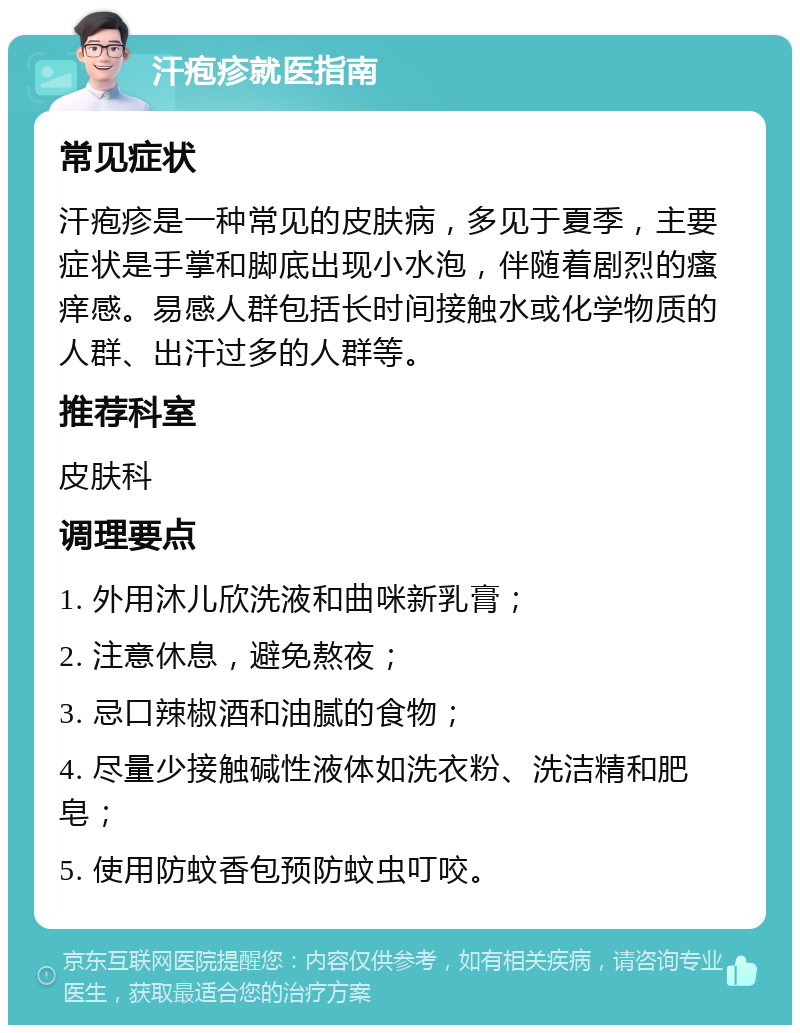 汗疱疹就医指南 常见症状 汗疱疹是一种常见的皮肤病，多见于夏季，主要症状是手掌和脚底出现小水泡，伴随着剧烈的瘙痒感。易感人群包括长时间接触水或化学物质的人群、出汗过多的人群等。 推荐科室 皮肤科 调理要点 1. 外用沐儿欣洗液和曲咪新乳膏； 2. 注意休息，避免熬夜； 3. 忌口辣椒酒和油腻的食物； 4. 尽量少接触碱性液体如洗衣粉、洗洁精和肥皂； 5. 使用防蚊香包预防蚊虫叮咬。