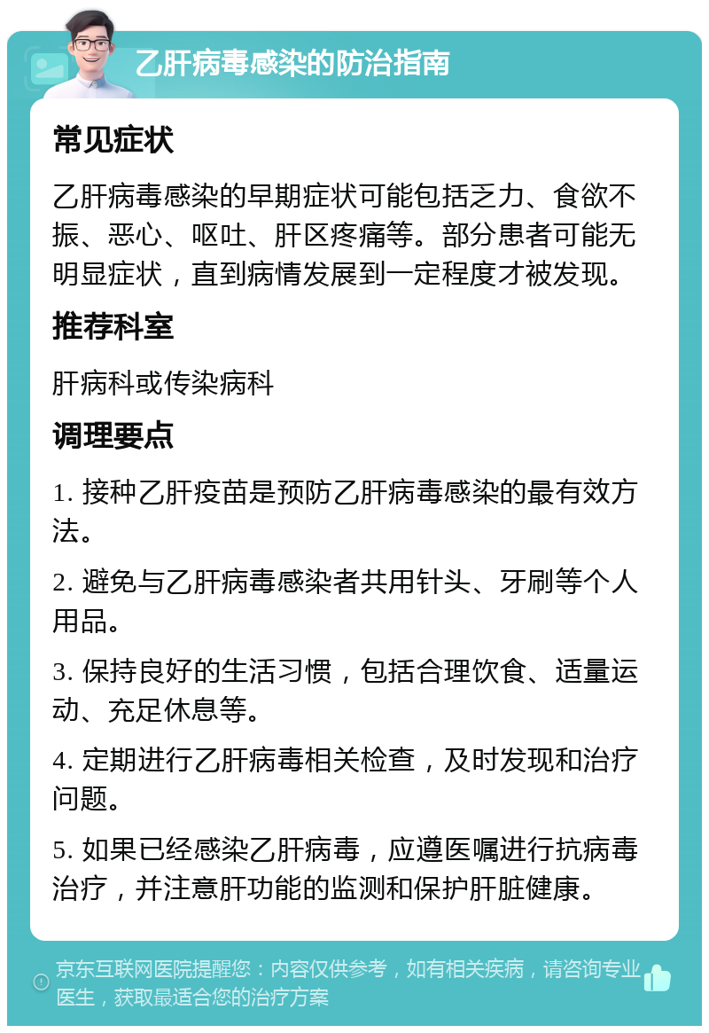 乙肝病毒感染的防治指南 常见症状 乙肝病毒感染的早期症状可能包括乏力、食欲不振、恶心、呕吐、肝区疼痛等。部分患者可能无明显症状，直到病情发展到一定程度才被发现。 推荐科室 肝病科或传染病科 调理要点 1. 接种乙肝疫苗是预防乙肝病毒感染的最有效方法。 2. 避免与乙肝病毒感染者共用针头、牙刷等个人用品。 3. 保持良好的生活习惯，包括合理饮食、适量运动、充足休息等。 4. 定期进行乙肝病毒相关检查，及时发现和治疗问题。 5. 如果已经感染乙肝病毒，应遵医嘱进行抗病毒治疗，并注意肝功能的监测和保护肝脏健康。