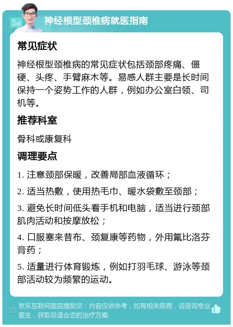 神经根型颈椎病就医指南 常见症状 神经根型颈椎病的常见症状包括颈部疼痛、僵硬、头疼、手臂麻木等。易感人群主要是长时间保持一个姿势工作的人群，例如办公室白领、司机等。 推荐科室 骨科或康复科 调理要点 1. 注意颈部保暖，改善局部血液循环； 2. 适当热敷，使用热毛巾、暖水袋敷至颈部； 3. 避免长时间低头看手机和电脑，适当进行颈部肌肉活动和按摩放松； 4. 口服塞来昔布、颈复康等药物，外用氟比洛芬膏药； 5. 适量进行体育锻炼，例如打羽毛球、游泳等颈部活动较为频繁的运动。