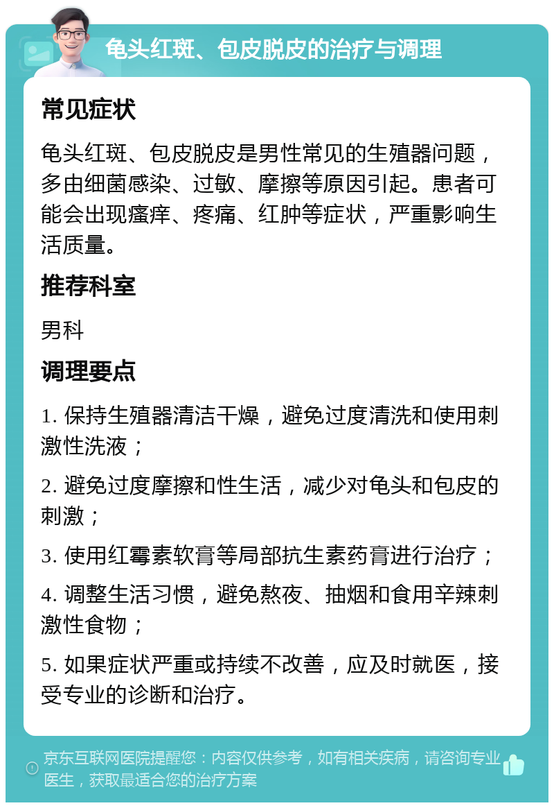 龟头红斑、包皮脱皮的治疗与调理 常见症状 龟头红斑、包皮脱皮是男性常见的生殖器问题，多由细菌感染、过敏、摩擦等原因引起。患者可能会出现瘙痒、疼痛、红肿等症状，严重影响生活质量。 推荐科室 男科 调理要点 1. 保持生殖器清洁干燥，避免过度清洗和使用刺激性洗液； 2. 避免过度摩擦和性生活，减少对龟头和包皮的刺激； 3. 使用红霉素软膏等局部抗生素药膏进行治疗； 4. 调整生活习惯，避免熬夜、抽烟和食用辛辣刺激性食物； 5. 如果症状严重或持续不改善，应及时就医，接受专业的诊断和治疗。