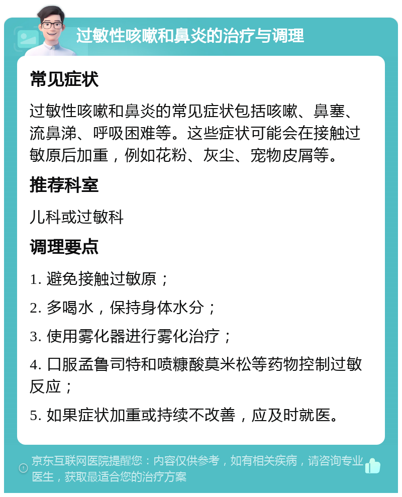 过敏性咳嗽和鼻炎的治疗与调理 常见症状 过敏性咳嗽和鼻炎的常见症状包括咳嗽、鼻塞、流鼻涕、呼吸困难等。这些症状可能会在接触过敏原后加重，例如花粉、灰尘、宠物皮屑等。 推荐科室 儿科或过敏科 调理要点 1. 避免接触过敏原； 2. 多喝水，保持身体水分； 3. 使用雾化器进行雾化治疗； 4. 口服孟鲁司特和喷糠酸莫米松等药物控制过敏反应； 5. 如果症状加重或持续不改善，应及时就医。